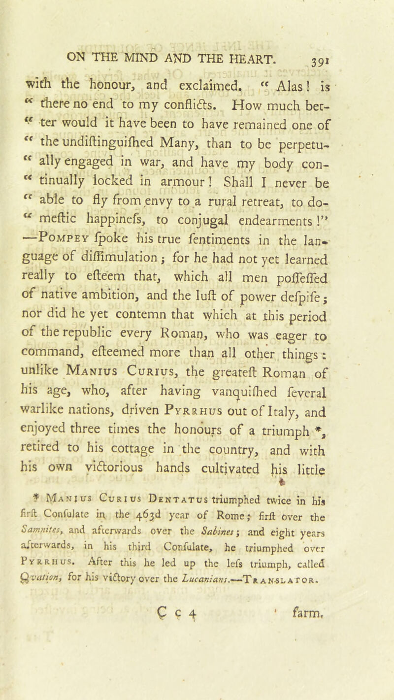 39* with the honour, and exclaimed. “ Alas! is there no end to my conflids. How much bec- “ ter would it have been to have remained one of the undiftinguifhed Many, than to be perpetu- ally engaged in war, and have my body con- tinually locked in armour! Shall I never be  able to fly from envy to a rural retreat, to do-  meftic happinefs, to conjugal endearments 1” —PoMPEY Ipoke his true fentiments in the lan- guage of diflimulation ; for he had not yet learned really to efteem that, which all men poflefled of native ambition, and the lull of power defpife; nor did he yet contemn that which at this period of the republic every Roman, who was eager to command, efteemed more than all other things: unlike Manius Curius, the greateft Roman of his age, who, after having vancjuifhed feveral warlike nations, driven Pyrrhus out of Italy, and enjoyed three times the honours of a triumph retired to his cottage in the country, and with his own yidorious hands cultivated Jiis little f Manius Curius Dentatus triumphed twice in his firfl; Confulate in the 463d year of Rome? firft over the Samnites, and afterwards over the Sabines', and eight years afterwards, in his third Confulate, he triumphed over PyRRiius. After this he led up the lefs triumph, called ^viitson, for his viftory over the Z,«r«n/<i»/.~TRAN-SLAtor. C C 4 * farm.