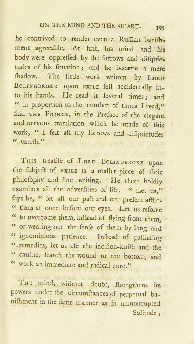 395 contrived to render even a Ruffian banifli- ment agreeable. At firft, his mind and his body were oppreffied by the forrows and difquie- tudes of his fituation i; and he became a mere fhadow. The little work written by Lord Bolingbroke upon exile fell accidentally in- to his hands. He read it feveral times j and in proportion to the number of times I read,” faid THE Prince, in the Preface of the elegant and nervous tranflation which he made of this work, “ I felt all my forrows and difquietudes  vanilh.” Xnis treatife of Lord Boljngbroke upon the fubjed of exile is a mafter-piece of ftoic philofophy and fine writing. He there boldly examines all the adverfities of life. Let us,” fays he, “ fet all our paft and our prefent afflic- tions at once before our eyes. Let us refolve “ to overcome them, inftead of flying from them,  or wearing out the fenfe of them by long and « ignominious patience. Inftead of palliating remedies, let us ufe the incifion-knife and the  cauftic, fearch the wound to the bottom, and  work an immediate and radical cure.” The mind, without doubt, ftrengthens its powers under the circumftances of perpetual ba- niihment in the fame manner as in uninterruptecl Solitude;