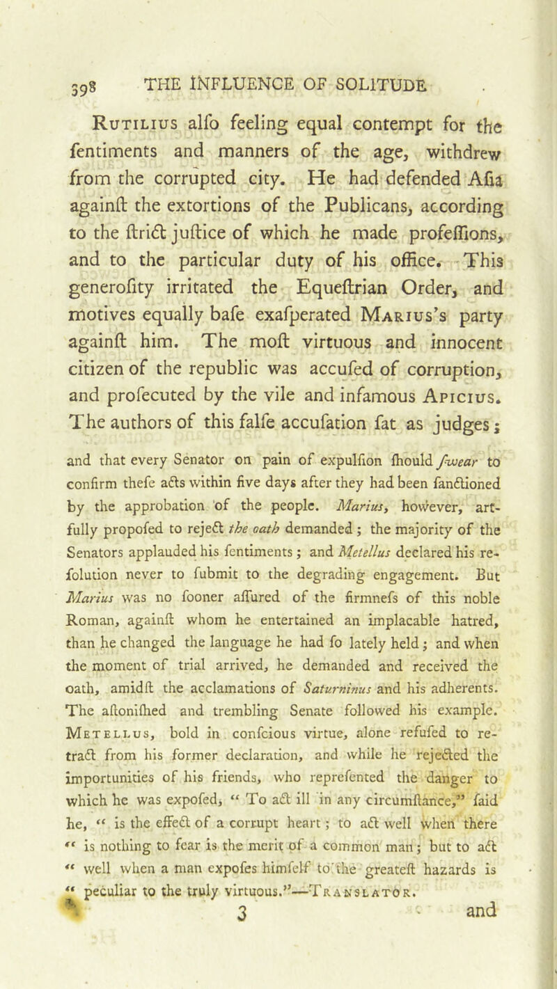Rutilius alfo feeling equal contempt for the fentiments and manners of the age, withdrew from the corrupted city. He had defended Alia againft the extortions of the Publicans, according to the ftri6t juftice of which he made profeflions, and to the particular duty of his office. This generofity irritated the Equeftrian Order, and motives equally bafe exafperated Marius’s party againft him. The moft virtuous and innocent citizen of the republic was accufed of corruption, and profecuted by the vile and infamous Apicius. The authors of this falfe accufation fat as judges; and that every Senator on pain of expulfion fhould /wear to confirm thefe afts within five days after they had been fanftioned by the approbation of the people. Marius, hovvever, art- fully propofed to rejeft the oath demanded ; the majority of the Senators applauded his fentiments; and Metellus declared his re- folution never to fubmit to the degrading engagement. But Marius was no fooner alTured of the firmnefs of this noble Roman, againft whom he entertained an implacable hatred, than he changed the language he had fo lately held; and when the moment of trial arrived, he demanded and received the oath, amidft the acclamations of Saturninus and his adherents. The aftonifhed and trembling Senate followed his example. Metellus, bold in confcious virtue, alone refufed to re- traift from his former declaration, and while he rejefted the importunities of his friends, who reprefented the danger to which he was expofed, “ To a£t ill in any circumftance,” fald he, “ is the effedl of a corrupt heart; to aft well when there is nothing to fear is the merit of a common man; but to aft ** well when a man expofes himfelf to'the greateft hazards is “ peculiar to the truly virtuous.”—Translator. % 3 and