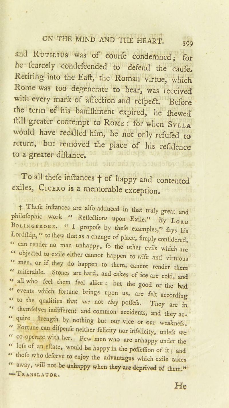 and Rutilius was of courfe condemned i for he fcarcely condefcended to defend the caufe. Retiring into the Eaft, the Roman virtue, which Rome was- too degenerate to bear, was received with every mark of affedion and refped. Before ' the term of his banifhment expired, he ihewed ftill greater contempt to Rome : for when Sylla would have recalled him, he not only refufed to return, but removed the place of his refidence to a greater diftance. To all thefe inftances f of happy and contented exiles, Cicero is a memorable exception# t Thefe inllances are alfo adduced in that truly great and philofophic work “ Reflexions upon Exile.” By Lord Bolingbroke. « I propofe by thefe examples,” fays his Lordfhip, « to Ihew that as a change of place. Amply conAdered. can render no man unhappy, fo the other evils which are “ objeXed to exile either cannot happen to wife and virtuous “ men, or if they do happen to them, cannot render them miferable. Stones are hard, and cakes of ice are cold and all who feel them feel alike : but the good or the bad « events which fortune brings upon us, are felt according to the qualities that w not they polTefs. They are in * themfelves indifferent and common accidents, and they ac- “ quire ftrength by nothing but our vice or our weaknefs. « fortune can difpenfe neither felicity nor infelicity, unlefs we « co-operate with her. Few men who are unhappy under the lofs of an eflate, would be happy in the poffeflion of it; and ‘‘ thofe who deferve to enjoy the advantages which exile takes away, will not be unhappy when they arc deprived of them.” —Translator.