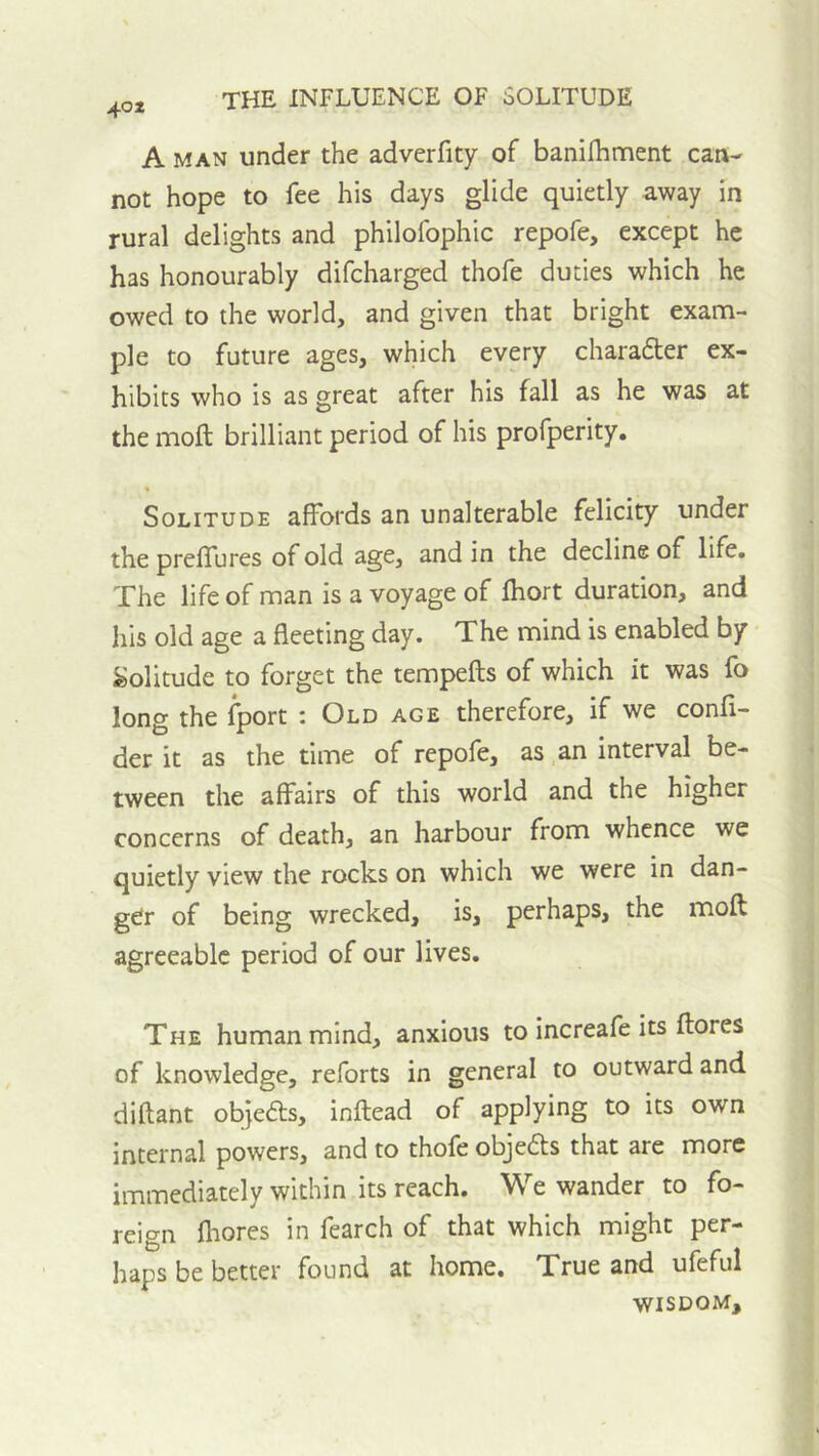 40* A MAN under the adverfity of baniihment can- not hope to fee his days glide quietly away in rural delights and philofophic repofe, except he has honourably difcharged thofe duties which he owed to the world, and given that bright exam- ple to future ages, which every charafter ex- hibits who is as great after his fall as he was at the moll brilliant period of his profperity. Solitude affords an unalterable felicity under the preffures of old age, and in the decline of life. The life of man is a voyage of fhort duration, and his old age a fleeting day. The mind is enabled by Solitude to forget the tempefts of which it was fo long the Iport : Old age therefore, if we confl- der it as the time of repofe, as an interval be- tween the affairs of this world and the higher concerns of death, an harbour from whence we quietly view the rocks on which we were in dan- ger of being wrecked, is, perhaps, the moft agreeable period of our lives. The human mind, anxious to increafe its flores of knowledge, reforts in general to outward and diftant objefts, inftead of applying to its own internal powers, and to thofe obje6ts that are more immediately within its reach. We wander to fo- reign fhores in fearch of that which might per- haps be better found at home. True and ufeful WISDOM,