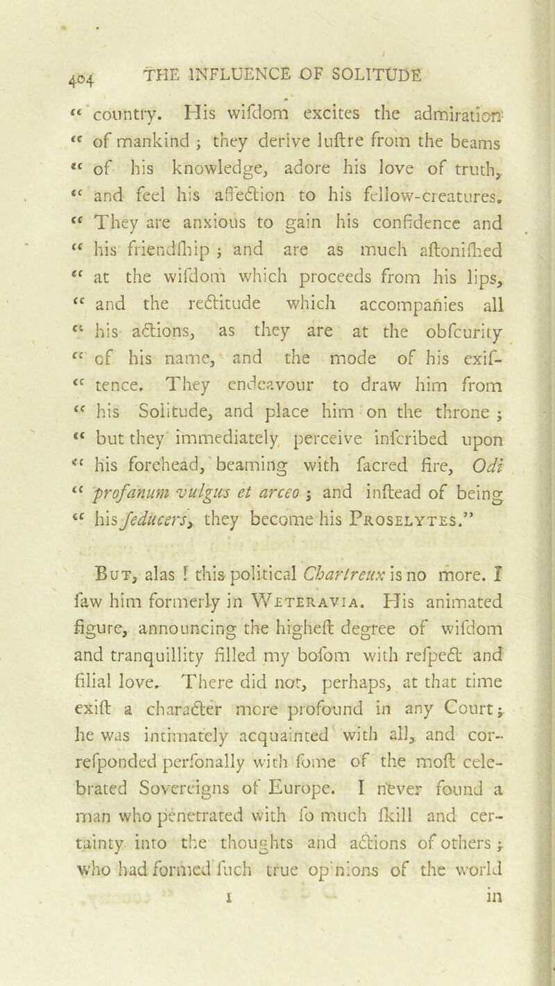 404 «■ country. His vvifdom excites the admiration- of mankind ; they derive luftre from the beams of his knowledge, adore his love of truth,. “ and feel his afle6lion to his fellow-creatures. “ They are anxious to gain his confidence and “ his friendfliip ; and are as much aftoniflied ‘‘ at the wifdom which proceeds from his lips, “ and the reftitude which accompanies all “ his actions, as they are at the obfeurity of his name, and the mode of his exif- tence. They endeavour to draw him from his Solitude, and place him on the throne ; “ but they immediately perceive inferibed upon his forehead, beaming with facred fire, Odi profanum vulgus et arceo ; and inftead of being “ \\\sjediicersy they become his Proselytes.” But, alas 1 this political Cha?'treuxhno rhore. I faw him formerly in Weteravia. His animated figure, announcing the highefi: degree of wifdom and tranquillity filled my bofom with refpedl and filial love. There did not, perhaps, at that time exift a character more profound in any Court; he was intimately acquainted with all, and cor- refponded perfonally with fome of the mofl cele- brated Sovereigns of Europe. I n’ever found a man who penetrated with fo much fkill and cer- tainty into the thoughts and anions of others j. who had formed Inch true op'nions of the world