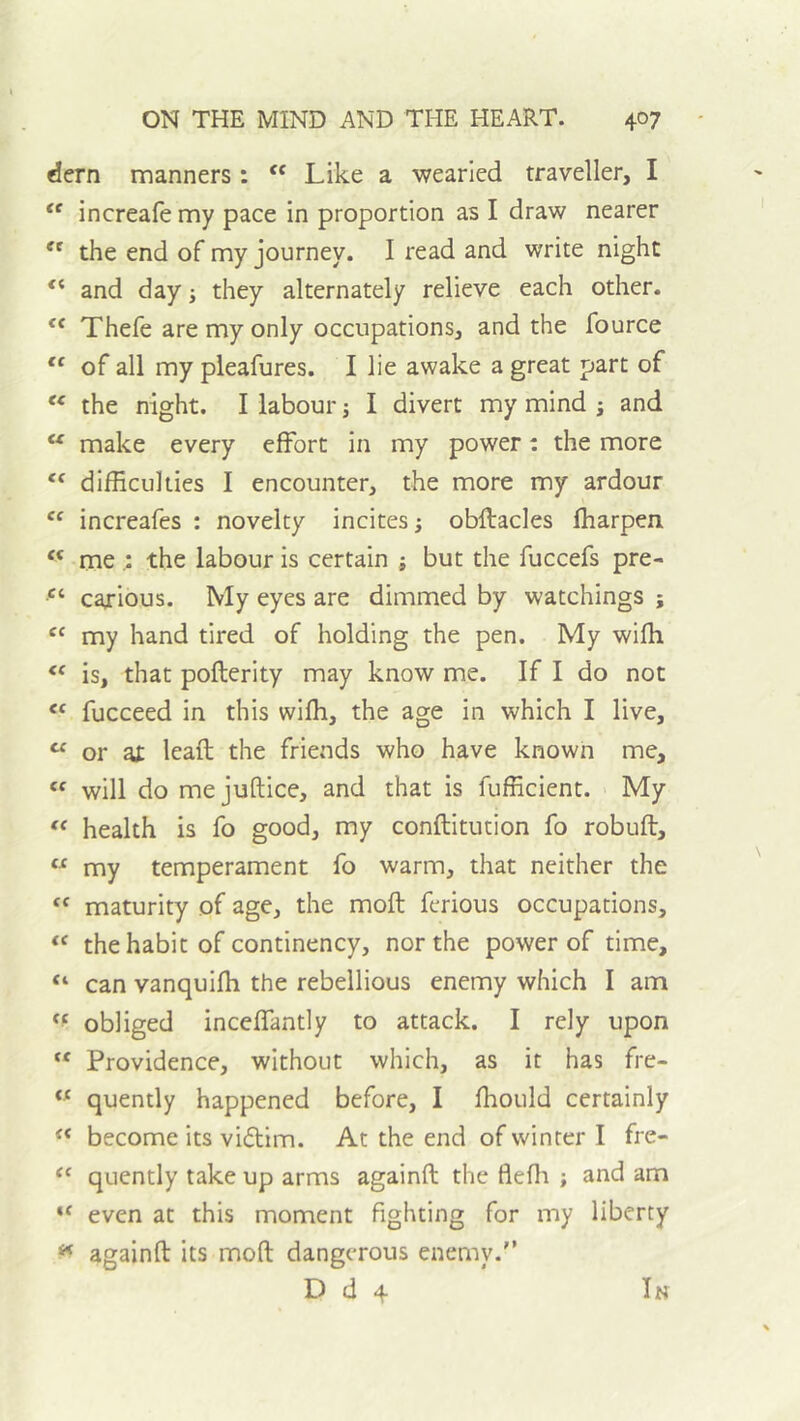 dern manners : “ Like a wearied traveller, I “ increafemy pace in proportion as I draw nearer the end of my journey. I read and write night “ and day j they alternately relieve each other. ‘‘ Thefe are my only occupations, and the fource of all my pieafures. I lie awake a great part of “ the night. I labour j I divert my mind ; and make every effort in my power: the more difficulties I encounter, the more my ardour increafes : novelty incites; obflacles fharpen “ me ; the labour is certain ; but the fuccefs pre- carious. My eyes are dimmed by watchings ; “ my hand tired of holding the pen. My wifh ‘‘ is, that poflerity may know me. If I do not “ fucceed in this wifh, the age in which I live, “ or at lead the friends who have known me, will do mejuftice, and that is fufficient. My health is fo good, my conftitution fo robufl, “ my temperament fo warm, that neither the maturity of age, the mod ferious occupations, the habit of continency, nor the power of time, “ can vanquifh the rebellious enemy which I am obliged inceffantly to attack. I rely upon Providence, without which, as it has fre- “ quently happened before, I fhould certainly become its vicdim. At the end of winter I fre- ‘‘ quently take up arms againd the flefli ; and am even at this moment fighting for my liberty againd its mod dangerous enemy.'’