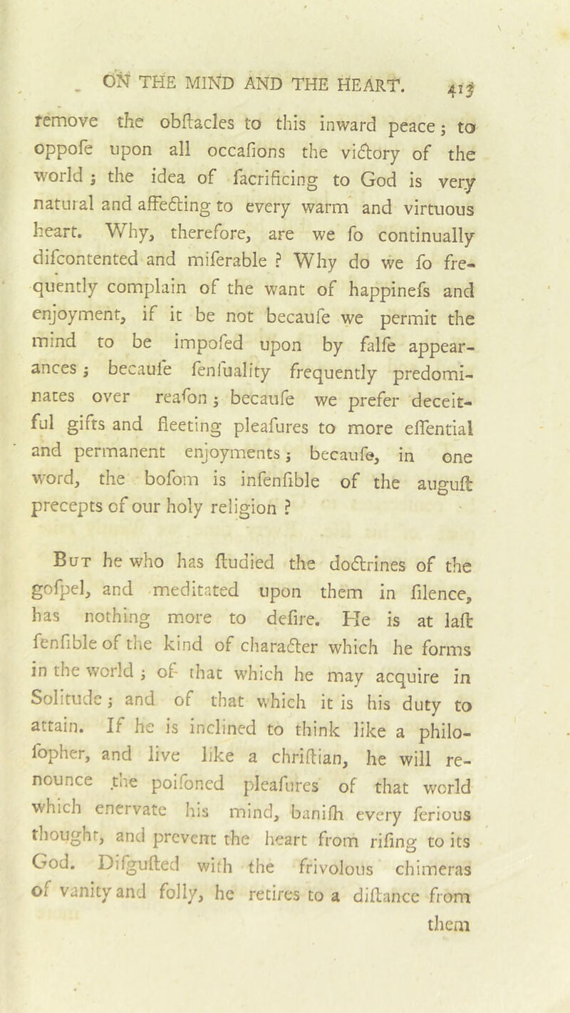 remove the obllacles to this inward peace; to oppofe upon all occafions the vi(5l;ory of the world ; the idea of facrificing to God is very natural and afFefting to every warm and virtuous heart. Why, therefore, are we fo continually difcontented and miferable ? Why do we fo fre- quently complain of the want of happinefs and enjoyment, if it be not becaufe we permit the mind to be impofed upon by falfe appear- ances ; becaufe lenfuality frequently predomi- nates over reason; becaufe we prefer deceit- ful gifts and fleeting pleafures to more elTential and permanent enjoyments; becaufe, in one word, the bofom is infenfible of the auguft precepts of our holy religion ? But he who has ftudied the dodlrines of the gofpel, and meditated upon them in filence, has nothing more to defire. He is at lafl fenfibleof the kind of charadler which he forms in the world ; of that which he may acquire in Solitude; and of that which it is his duty to attain. If he is inclined to think like a philo- fopher, and live like a chriftian, he will re- nounce _tne poifoncd pleafures of that world which enervate his mind, banifh every ferious thought, and prevent the heart from rifing to its God. Difgufted with the frivolous chimeras of vanity and folly, he retires to a diflance from them