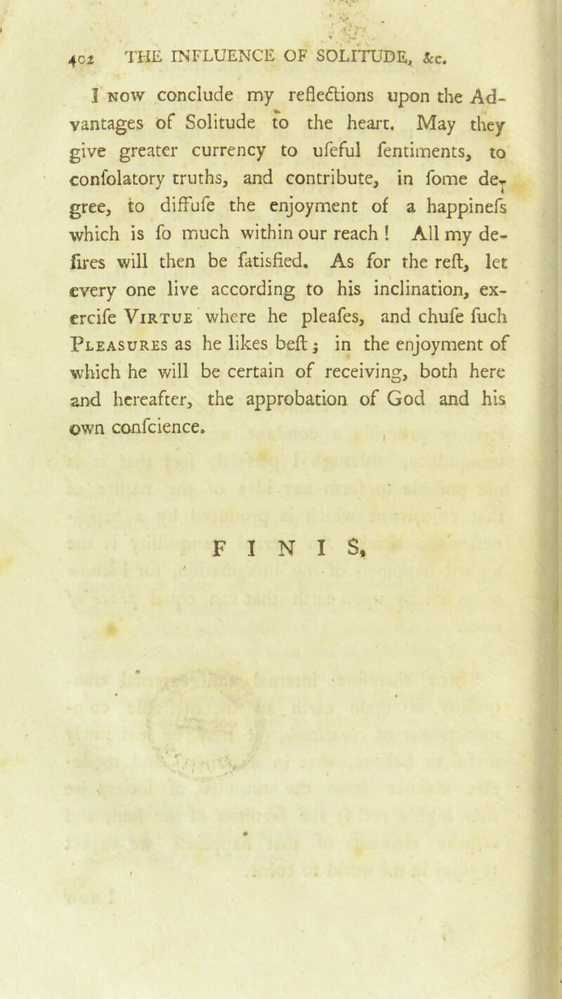 I NOW conclude my reflexions upon the Ad- vantages of Solitude to the heart. May they give greater currency to ufeful fentiments, to confolatory truths, and contribute, in fome dcj gree, to difFufe the enjoyment of a happinefs which is fo much within our reach ! All my de- fires will then be fatisfied. As for the refl, let every one live according to his inclination, ex- ercife Virtue where he pleafes, and chufe fuch Pleasures as he likes befl: j in the enjoyment of which he will be certain of receiving, both here and hereafter, the approbation of God and his own confcience. FINIS,