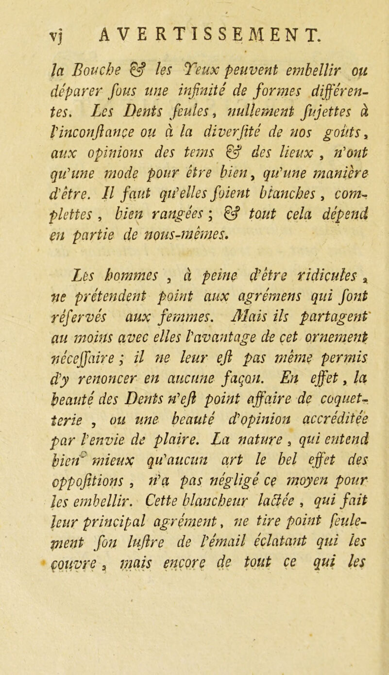 la Bouche & les Yeux peuvent embellir ou déparer fous une infinité de formes différen- tes, Les Dents feules, nullement fujettes à l'inconjlançe ou à la diverfité de nos goûts, aux opinions des tems & des lieux , n'ont qu'une mode pour être bien, qu'une manière d'être. Il faut qu'elles foient blanches, com- plètes , bien rangées ; & tout cela dépend en partie de nous-mêmes. Les hommes , à peine d'être ridicules % ne prétendent point aux agrémens qui font réfervés aux femmes. 3Iais ils partagent' au moins avec elles l'avantage de cet ornement nécejfaire ; il ne leur efl pas même permis d'y renoncer en aucune façon. En effet, la beauté des Dents n'efi point affaire de coquet- terie , ou une beauté d'opinion accréditée par l'envie de plaire. La nature , qui entend bienD mieux qu'aucun art le bel effet des oppofitions , n'a pas négligé ce moyen pour les embellir. Cette blancheur labiée , qui fait leur principal agrément, ne tire point feule- pient fin lujlre de l'émail éclatant qui les
