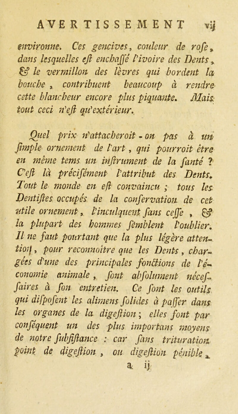 environne. Ces gencives, couleur de rofe% dans lesquelles efl enchaffé l'ivoire des Dents » & le vermillon des lèvres qui bordent Icl bouche , contribuent beaucoup à rendre cette blancheur encore plus piquante. Mais: tout ceci n'eft qu'extérieur. Quel prix n'attacher oit - on pas à un fimple ornement de l'art , qui pourroit être en même tems un infiniment de la faute ? C'efl là précifément l'attribut des Dents. Tout le monde en efl convaincu ; tous les Dentifies occupés de la confervatioa de cet utile ornement, l'inculquent fans cejfe , & la plupart des hommes fimblent l'oublier. Il ne faut pourtant que la plus légère atten- tion , pour reconnaître que les Dents, char- gées d'une des principales fondions de l'é- conomie animale , font abfolument née af- faire s à fon entretien. Ce font les outils qui difpofent les alimens folides à paffer dans les organes de la digeftion ; elles font par conféquent un des plus importons moyens de notre fubfiftance : car fans trituration point de digefiion , ou digefiion pénible x * ij