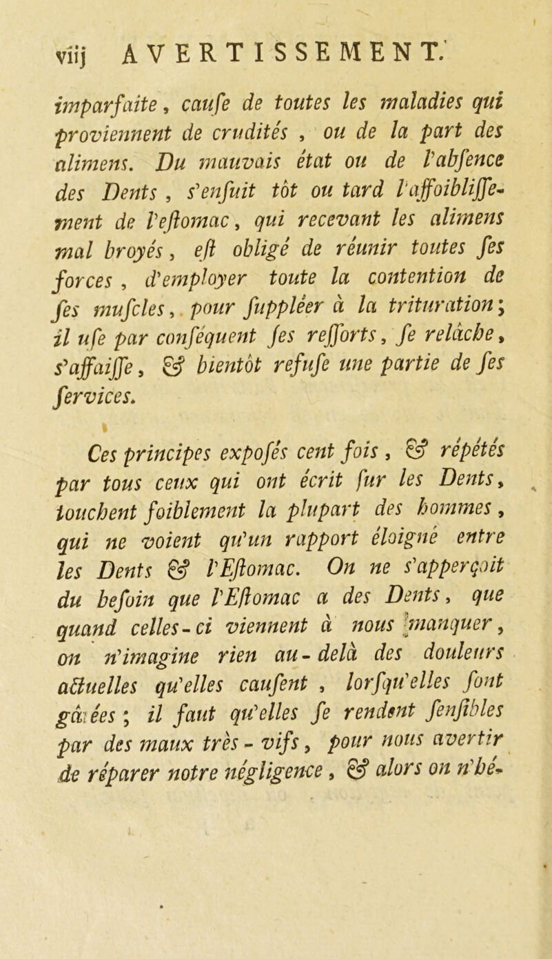 imparfaite, caufe de toutes les maladies qui proviennent de crudités , ou de la part des alimens. Du mauvais état ou de l'abfence des Dents , s'enfuit tôt ou tard l'ajfoiblijfe- ment de l'eftomac, qui recevant les alimens mal broyés, efl obligé de réunir toutes fes forces , d'employer toute la contention de fes mufcles,. pour fuppléer à la trituration ; U ufe par conséquent fes r effort s, fe relâche, s'affaiffe 9 & bientôt refufe une partie de fes fer vices. i Ces principes expofés cent fois , & répétés par tous ceux qui ont écrit fur les Dents, touchent faiblement la plupart des hommes , qui ne voient qu'un rapport éloigné entre les Dents & l'Eftomac. On ne s'apperçoit du befoin que l'Eftomac a des Dents, que quand celles-ci viennent à nous manquer, on n'imagine rien au-delà des douleurs aïïuelles qu'elles caufent , lorfqu'elles font gâtées; il faut qu'elles fe rendent fenfibles par des maux très - vifs, pour nous avertir de réparer notre négligence, & alors on n'he+