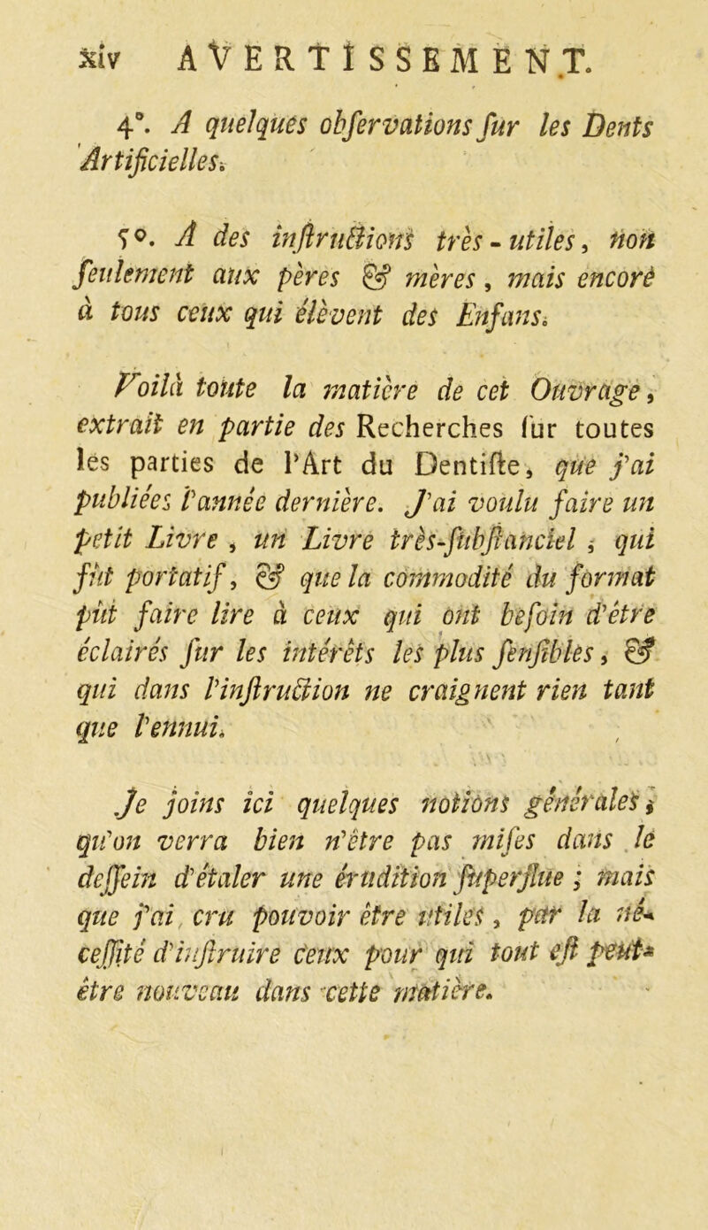 4°. A quelques observations fur les Dents Artificielles\ A des injiru&ionS très-utiles, non feulement aux pères & mères, mais encorè à tous ceux qui élèvent des Enfans. Voilà toute la matière de cet Ouvrage, extrait en partie des Recherches fur toutes les parties de l’Art du Dentifte, que fai publiées tannée dernière. J'ai voulu faire un petit Livre , un Livre très-fubfianciel * qui fut portatif, & que la commodité du format pût faire lire à ceux qui ont befoin d'être éclairés fur les intérêts les plus fenfibles, & qui dans l'inftruction ne craignent rien tant que l'ennui* je foins ici quelques notions générales * qu'on verra bien n'étre pas mi fies dans lé deffein d'étaler une érudition fuperjlue ; mais que fai cru pouvoir être utiles, pur la nê< cefjîté d'hifiruirè ceux pour qiri tout efi peut* être nouveau dans cette matière. i
