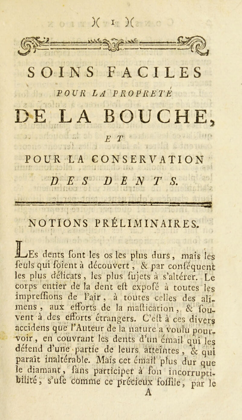 SOINS FACILES POUR LA PROPRETÉ DE LA BOUCHE, E T , . , r* . \ . , i ' ■ • i * ' % J . « , ; l POUR LA CONSERVATION DES DENTS. NOTIONS PRÉLIMINAIRES. JL/Es dents font les os les pins durs, mais les feuls qui foient à découvert , & par conléqucnt les plus délicats, les plus fujets à s’altérer. Le corps entier de la dent elt expofé à toutes les impreffions de l’air, à toutes celles des ali- mens , aux efforts de la mafticàtion , & fou- vent à des efforts étrangers. C’ed à ces divers accidens que l’Auteur de la nature a voulu pour- voir, en couvrant les dents d’un émail qui les défend d’une partie de leurs atteintes, & qui paraît inaltérable. Mais cet émail plus dur que le diamant, fans participer à fou incorrupti- bilité, s’ufe comme ce précieux folfile, par le