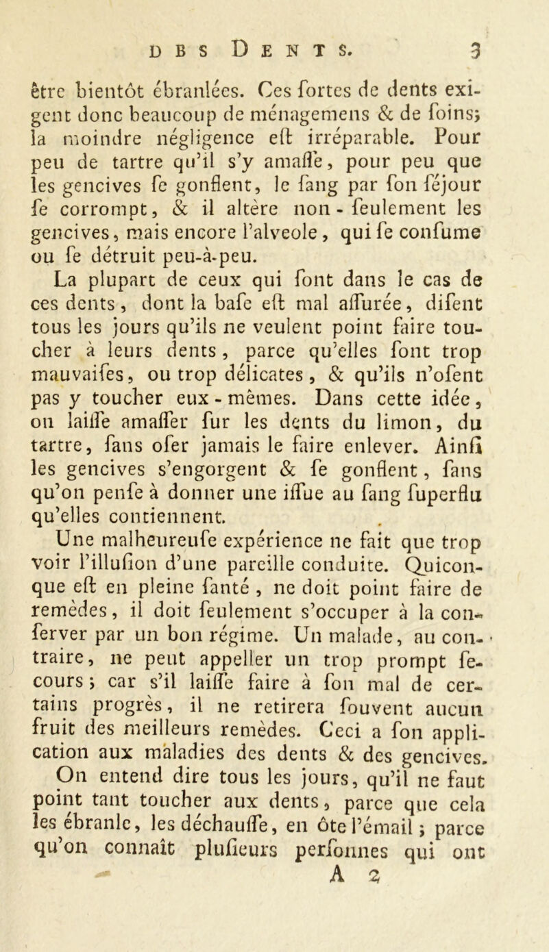 être bientôt ébranlées. Ces fortes de dents exi- gent donc beaucoup de ménagemens & de foins; la moindre négligence e(b irréparable. Pour peu de tartre qu’il s’y amafl’e, pour peu que les gencives fe gonflent, le fang par fou féjour fe corrompt, & il altère non - feulement les gencives, mais encore l’alveole , qui fe confume ou fe détruit peu-à-peu. La plupart de ceux qui font dans le cas de ces dents , dont la bafe eft mal affinée, difent tous les jours qu’ils ne veulent point faire tou- cher à leurs dents , parce qu’elles font trop mauvaifes, ou trop délicates , & qu’ils n’ofent pas y toucher eux - mêmes. Dans cette idée, ou laille amaflTer fur les dents du limon, du tartre, fans ofer jamais le faire enlever. Ainfi les gencives s’engorgent & fe gonflent, fans qu’on penfe à donner une iiTue au fang fuperflu qu’elles contiennent. Une malheureufe expérience ne fait que trop voir l’illufion d’une pareille conduite. Quicon- que eft en pleine fanté , ne doit point faire de remèdes, il doit feulement s’occuper à la cou- ferver par un bon régime. Un malade, au cou- • traire, ne peut appeller un trop prompt fe- cours ; car s’il laifle faire à fon mal de cer- tains progrès, il ne retirera fouvent aucun fruit des meilleurs remèdes. Ceci a fon appli- cation aux maladies des dents & des gencives. On entend dire tous les jours, qu’il ne faut point tant toucher aux dents, parce que cela les ébranle, les déchauife, en ôte l’émail; parce qu’on connaît plufteurs perfonnes qui ont - A %