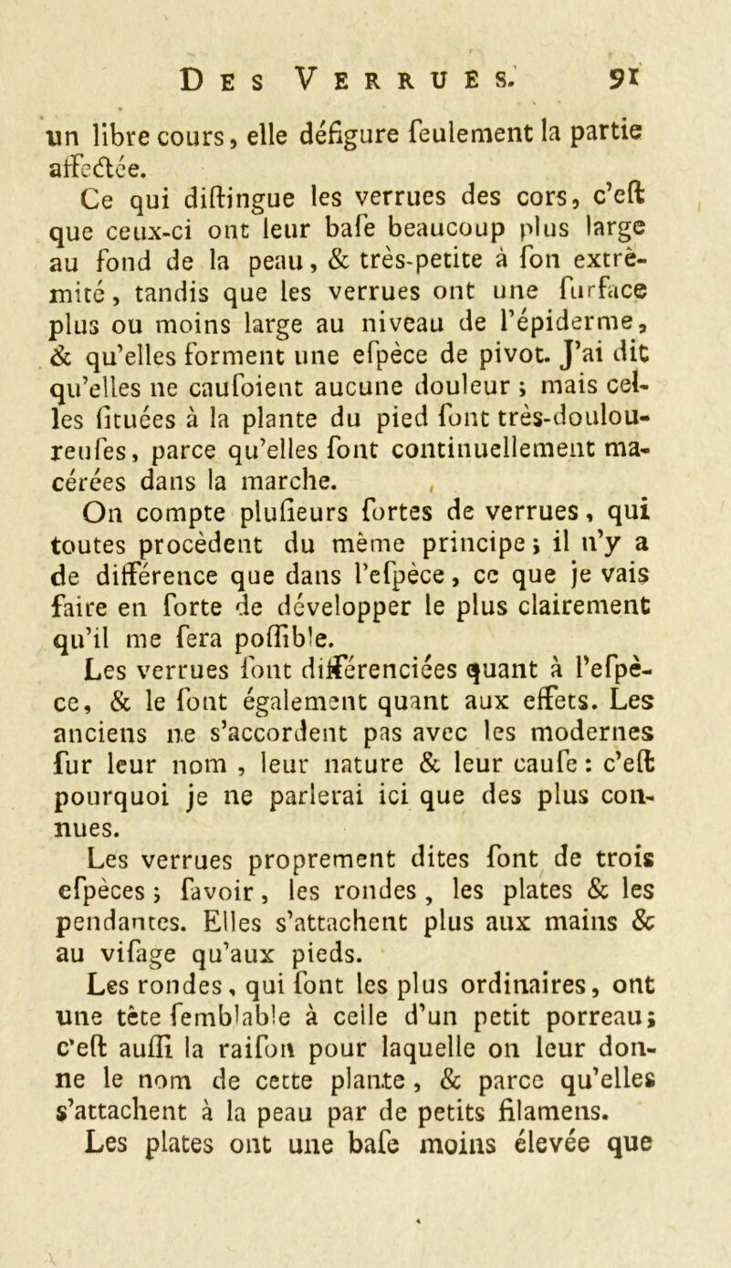 un libre cours, elle défigure feulement la partie affeétée. Ce qui diftingue les verrues des cors, c’eft que ceux-ci ont leur bafe beaucoup plus large au fond de la peau, & très-petite à fon extré- mité, tandis que les verrues ont une fur face plus ou moins large au niveau de l’épiderme, & qu’elles forment une efpèce de pivot. J’ai dit qu’elles ne caufoient aucune douleur ; mais cel- les lituées à la plante du pied font très-doulou- reufes, parce qu’elles font continuellement ma- cérées dans la marche. , On compte plufieurs fortes de verrues, qui toutes procèdent du même principe i il n’y a de différence que dans l’efpèce, ce que je vais faire en forte de développer le plus clairement qu’il me fera poffibîe. Les verrues font différenciées quant à l’efpè- ce, & le font également quant aux effets. Les anciens ne s’accordent pas avec les modernes fur leur nom , leur nature & leur caufe : c’eft pourquoi je ne parlerai ici que des plus con- nues. Les verrues proprement dites font de trois efpèces i favoir, les rondes , les plates & les pendantes. Elles s’attachent plus aux mains & au vifage qu’aux pieds. Les rondes, qui font les plus ordinaires, ont une tète femblable à celle d’un petit porreau; c’eft aufîi la raifon pour laquelle on leur don- ne le nom de cette plante , & parce qu’elles s’attachent à la peau par de petits filamens. Les plates ont une bafe moins élevée que