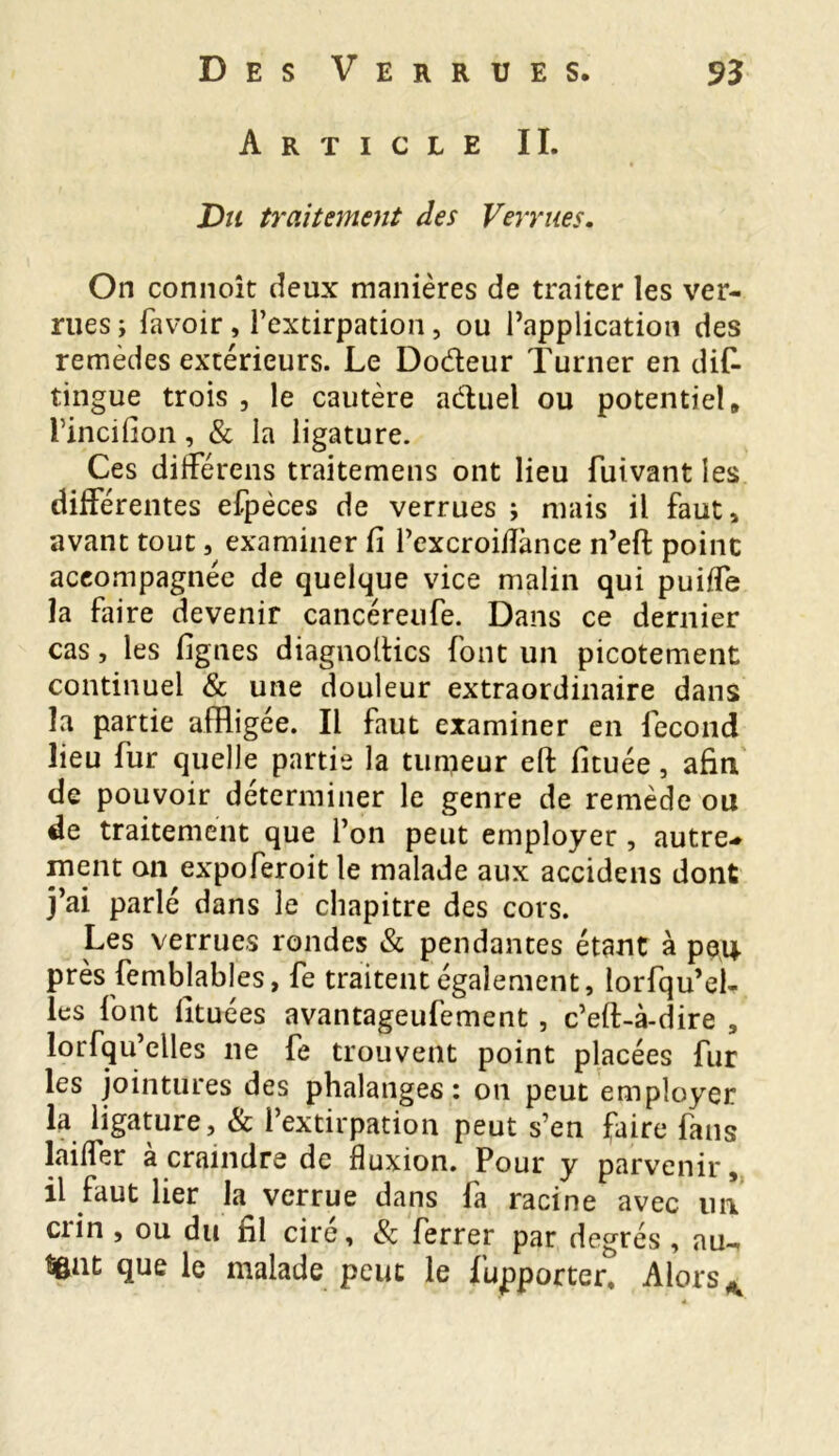 Article II. Vu traitement des Verrues. On connoît deux manières de traiter les ver- rues i favoir, l’extirpation, ou l’application des remèdes extérieurs. Le Do&eur Turner en dis- tingue trois , le cautère aétuel ou potentiel» Tincifion, & la ligature. Ces différens traitemens ont lieu Suivant les différentes efpèces de verrues ; mais il faut, avant tout, examiner fi l’excroiiïànce n’eft point accompagnée de quelque vice malin qui puiffe la faire devenir cancéreufe. Dans ce dernier cas, les lignes diagnoltics Sont un picotement continuel & une douleur extraordinaire dans la partie affligée. Il faut examiner en Second lieu Sur quelle partie la tumeur eft fituée, afin, de pouvoir déterminer le genre de remède ou de traitement que l’on peut employer, autre* ment on expoferoit le malade aux accidens dont j’ai parlé dans le chapitre des cors. Les verrues rondes & pendantes étant à peu près Semblables, Se traitent également, lorsqu’el- les font lituées avantageusement , c’eft-à-dire , lorsqu’elles ne Se trouvent point placées Sur les jointures des phalanges: on peut employer la ligature, & l’extirpation peut s’en faire Sans laiffer à craindre de fluxion. Pour y parvenir, il faut lier la verrue dans Sa racine avec un crin , ou du fil ciré, & Serrer par degrés , au^ Sgat que le malade peut le Supporter, Alors K