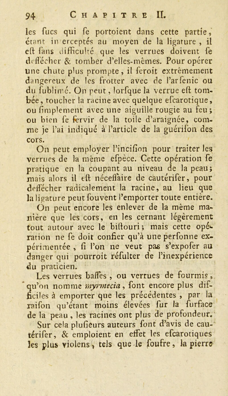 les lues qui fe portaient dans cette partie, étant in erceptés au moyen de la ligature , il eft fans difficulté que les verrues doivent fe d< flécher & tomber d’elles-mêmes. Pour opérer line chute plus prompte, il feroit extrêmement dangereux de les frotter avec de Parfenic ou du fublimé. On peut, lorfque la verrue eft tom- bée, toucher la racine avec quelque efearotique, ou Amplement avec une aiguille rougie au feu; ou bien fe fervir de la toile d’araignée, com- me je l’ai indiqué à l’article de la guérifon des cors. On peut employer l’incifion pour traiter les verrues de la même efpèce. Cette opération fe pratique en la coupant au niveau de la peau; mais alors il eft néceflaire de cautérifer, pour deflecher radicalement la racine, au lieu que la ligature peut fouvent l’emporter toute entière. On peut encore les enlever de la même ma- nière que les cors, en les cernant légèrement tout autour avec le biftouri; mais cette opé*. ration ne fe doit confier qu’à une perfonne ex- périmentée , fi l’on ne veut pas s’expofer au danger qui pourroit réfulter de l’inexpérience du praticien. Les verrues bafles , ou verrues de fourmis, qu’on nomme myrmecia, font encore plus dif- ficiles à emporter que les précédentes , par la raifon qu’étant moins élevées fur la furface de la peau, les racines ont plus de profondeur. Sur cela plufièurs auteurs font d’avis de cau- térifer, & emploient en eftet les efearotiques les plus violens, tels que le foufre, la pierre