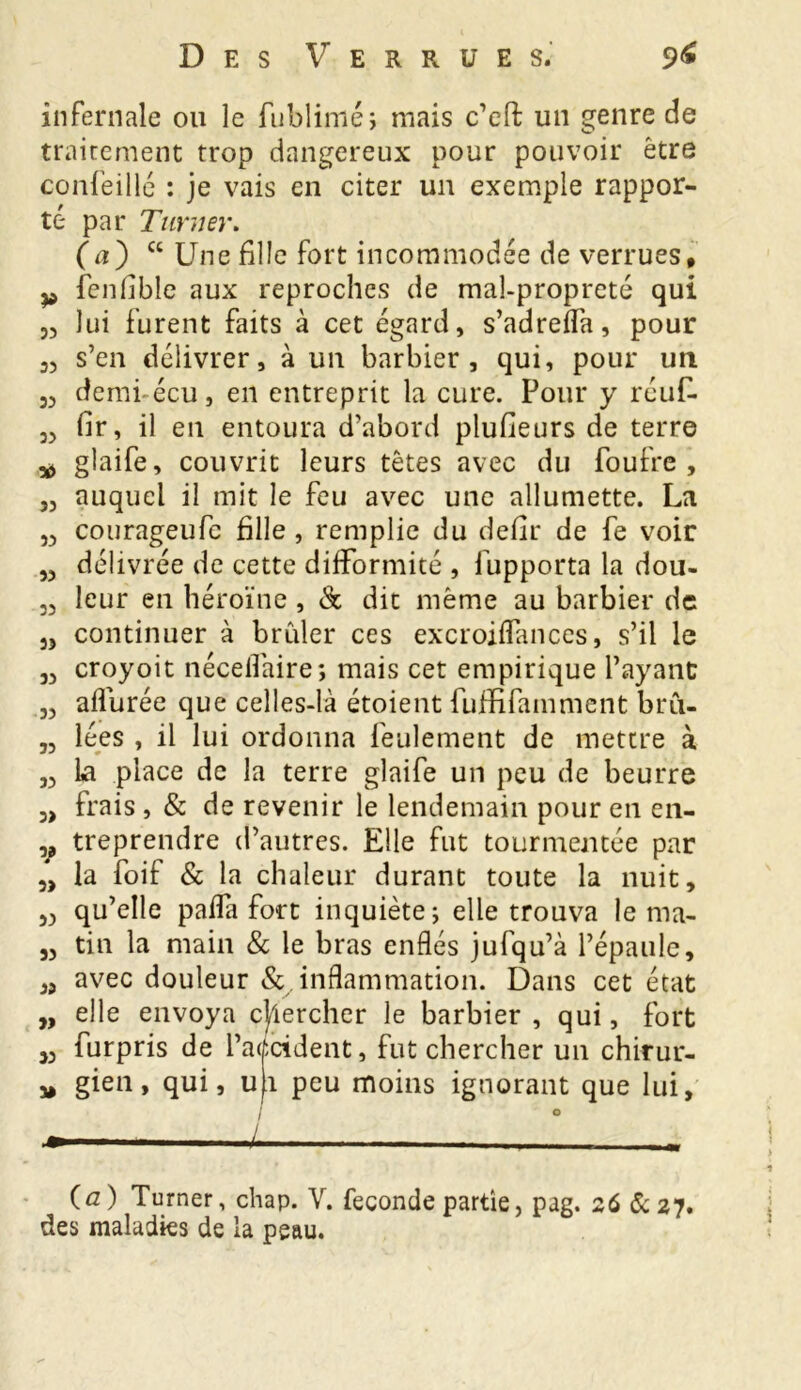 infernale ou le fublimé; mais c’eft un genre de traitement trop dangereux pour pouvoir être confeillé : je vais en citer un exemple rappor- té par Turner. 00 ct Une fille fort incommodée de verrues, fenfible aux reproches de mal-propreté qui lui furent faits à cet égard, s’adreffa, pour s’en délivrer, à un barbier, qui, pour un demi-écu, en entreprit la cure. Pour y réuf. fir, il en entoura d’abord plufieurs de terre glaife, couvrit leurs têtes avec du foufre , auquel il mit le feu avec une allumette. La courageufe fille , remplie du defîr de fe voir délivrée de cette difformité , fupporta la dou- leur en héroïne , 8c dit même au barbier de continuer à brider ces excroiflanccs, s’il le croyoit nécefîaire; mais cet empirique l’ayant aflurée que celles-là étoient fuffifainment brû- lées , il lui ordonna feulement de mettre à La place de la terre glaife un peu de beurre frais , & de revenir le lendemain pour en en- treprendre d’autres. Elle fut tourmentée par la foif & la chaleur durant toute la nuit, qu’elle paffa fort inquiète; elle trouva le ma- tin la main & le bras enflés jufqu’à l’épaule, avec douleur & inflammation. Dans cet état elle envoya chercher le barbier, qui, fort P3 53 33 33 *5 33 33 33 33 33 33 33 33 33 3> V 3) 33 33 33 » 33 furpris de l’a< gien , qui, u I L :cident, fut chercher un chirur- 1 peu moins ignorant que lui. {a) Turner, chap. Y. fécondé partie, pag. 26 6c 27. des maladies de la peau.