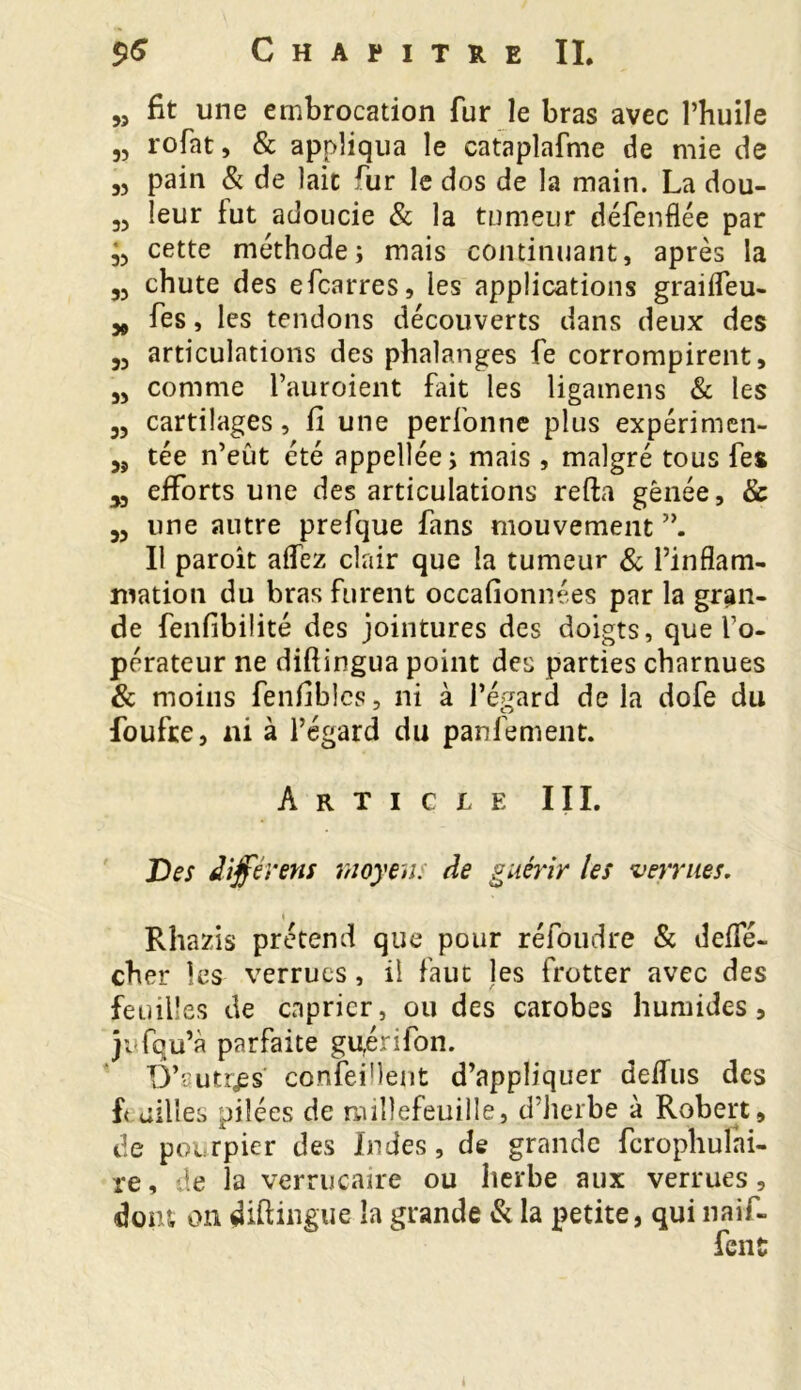 „ fit une embrocation fur le bras avec l’huile „ rofat, & appliqua le cataplafme de mie de 35 pain & de lait rur le dos de la main. La dou- „ leur lut adoucie & la tumeur défenflée par cette méthode; mais continuant, après la 55 chute des efcarres, les applications grailfeu- * fes, les tendons découverts dans deux des 33 articulations des phalanges fe corrompirent, 3, comme l’auroient Lût les ligamens & les 33 cartilages, fi une perfonne plus expérimen- 33 tée n’eût été appellée; mais , malgré tous fes x efforts une des articulations refta gênée, & 33 une autre prefque fans mouvement Il paroît allez clair que la tumeur & l’inflam- mation du bras furent occafionnées par la gran- de fenlibilité des jointures des doigts, que fo- pérateur ne diftingua point des parties charnues & moins fenfiblcs, ni à l’égard de la dofe du foufre, ni à l’égard du panfement. Article III. Des différera moyen, de guérir les verrues. s Rhazis prétend que pour réfoudre & defle- cher les verrues, il faut les frotter avec des feu il! es de câprier, ou des carobes humides, jufqu’à parfaite guérifon. D’autres confeiMent d’appliquer delfus des f< ailles pilées de millefeuille, d’herbe à Robert, de pourpier des Indes, de grande ferophuîni- re, de la verrucaire ou herbe aux verrues, dont on diftingue la grande & la petite, qui naif- fenü