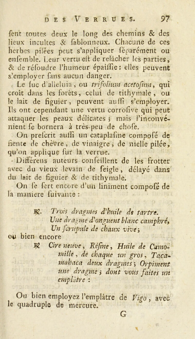 fent toutes deux le long des chemins & des lieux incultes & fablonneux. Chacune de ces herbes pilées peut s’appliquer féparément ou enfemble. Leur vertu elt de relâcher les parties, & de réfoudre l’humeur épailfie : elles peuvent s’employer fans aucun danger. Le lue d alléluia , ou trifolium acetofum, qui croît dans les forêts, celui de tithymale , ou le lait de figuier, peuvent aufli s’employer. Ils ont cependant une vertu corrofive qui peut attaquer les peaux délicates ; mais l’inconvé- nient Le bornera à très-peu de chofe. On preferit auiîi un cataplafme compofé de fiente de chèvre, de vinaigre, de nielle pilée, qu’on applique fur la verrue. DifFérens auteurs confeillent de les frotter avec du vieux levain de feigle , délayé dans du lait de figuier & de tithymale. On le fart encore d’un Uniment compofé de la maniéré fui vante : Trois dragmes d'huile de tartre. Une dragme d'onguent blanc camphré, Un fcrupule de chaux vive ; ou bien encore Cire neuve, Kéjlne, Huile de Camo- mille , de chaque un gros, Taca- mahaca deux dragmes ; Orpiment une dragme ; dont vous faites un emplâtre : Ou bien employez l’emplâtre de Vigo , avec le quadruple de mercure. G