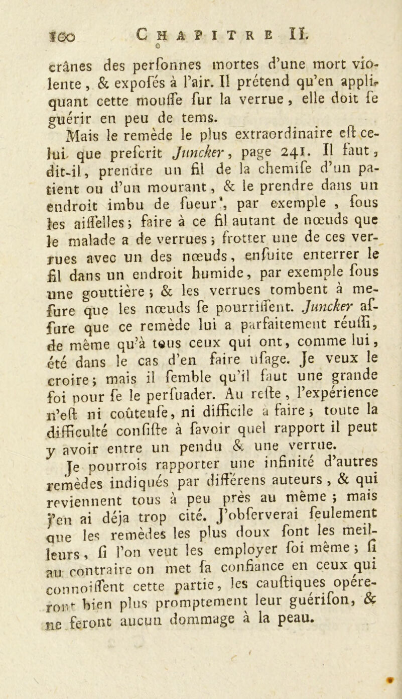 0 crânes des perfcmnes mortes d’une mort vio- lente , & expofés à l’air. Il prétend qu’en appli* quant cette moufle fur la verrue, elle doit fe guérir en peu de tems. Mais le remède le plus extraordinaire eft ce- lui' que prefcrit Juncker, page 241. Il faut 3 dit-il, prendre un £1 de la chemife d’un pa- tient ou d’un mourant, & le prendre dans un endroit imbu de Tueur', par exemple , fous les aiflèlles; faire à ce £1 autant de nœuds que 3e malade a de verrues ; frotter une de ces ver- rues avec un des nœuds, enfuite enterrer le £1 dans un endroit humide, par exemple fous une gouttière ; & les verrues tombent à me- fure que les nœuds fe pourriifent. Juncker af- fure que ce remède lui a parfaitement réulli, de même qu’à tous ceux qui ont, comme lui, été dans le cas d’en faire ufage. Je veux le croire; mais il femble qu’il faut une grande foi nour fe le perfuader. Au relie , l’expérience n’eft ni coûteufe, ni difficile a faire; toute la difficulté confiffe à favoir quel rapport il peut y avoir entre un pendu & une vernie. Je pourrois rapporter une infinité d’autres remèdes indiqués par différens auteurs , & qui reviennent tous à peu près au même ; mais t’en ai déjà trop cité. J’obferverai feulement que les remèdes les plus doux font les meil- leurs , £ l’on veut les employer foi même ; fi au contraire on met fa confiance en ceux qui connoiflent cette partie, les cauftiques opere- ront- bien plus promptement leur guérifon, & ne feront aucun dommage à la peau.