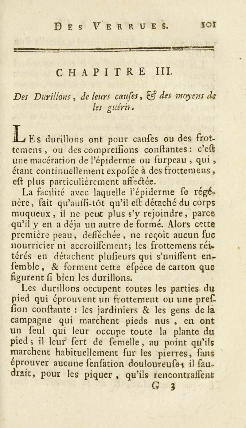 CHAPITRE III. Des Durillons, de leurs caufes, & des moyens de les guérir. ]Les durillons ont pour caufes ou des frot- temens, ou des comprenions contantes: c’eft une macération de l’épiderme ou furpeau , qui , étant continuellement expofée à des frottemens , cfl plus particulièrement affedée. La facilité avec laquelle l’épiderme fe régé- nère, fait qu’auffi-tôt qu’il efl détaché du corps muqueux, il ne peu£ plus s’y rejoindre, parce qu’il y en a déjà un autre de formé. Alors cette première peau, deiféchée , ne reçoit aucun fuc nourricier ni accroilfement; les frottemens réi- térés en détachent plufieurs qui s’unilfent en- femble, & forment cette efpèce de carton que figurent fi bien les durillons. Les durillons occupent toutes les parties du pied qui éprouvent un frottement ou une pref. fi on confiante : les jardiniers & les gens de la campagne qui marchent pieds nus , en ont un feul qui leur occupe toute la plante du pied ; il leur fert de femelle, au point qu’ils marchent habituellement fur les pierres, fans éprouver aucune fenfation douloureufe* il fau- drait, pour les piquer , qu’ils rcncontraffenfc