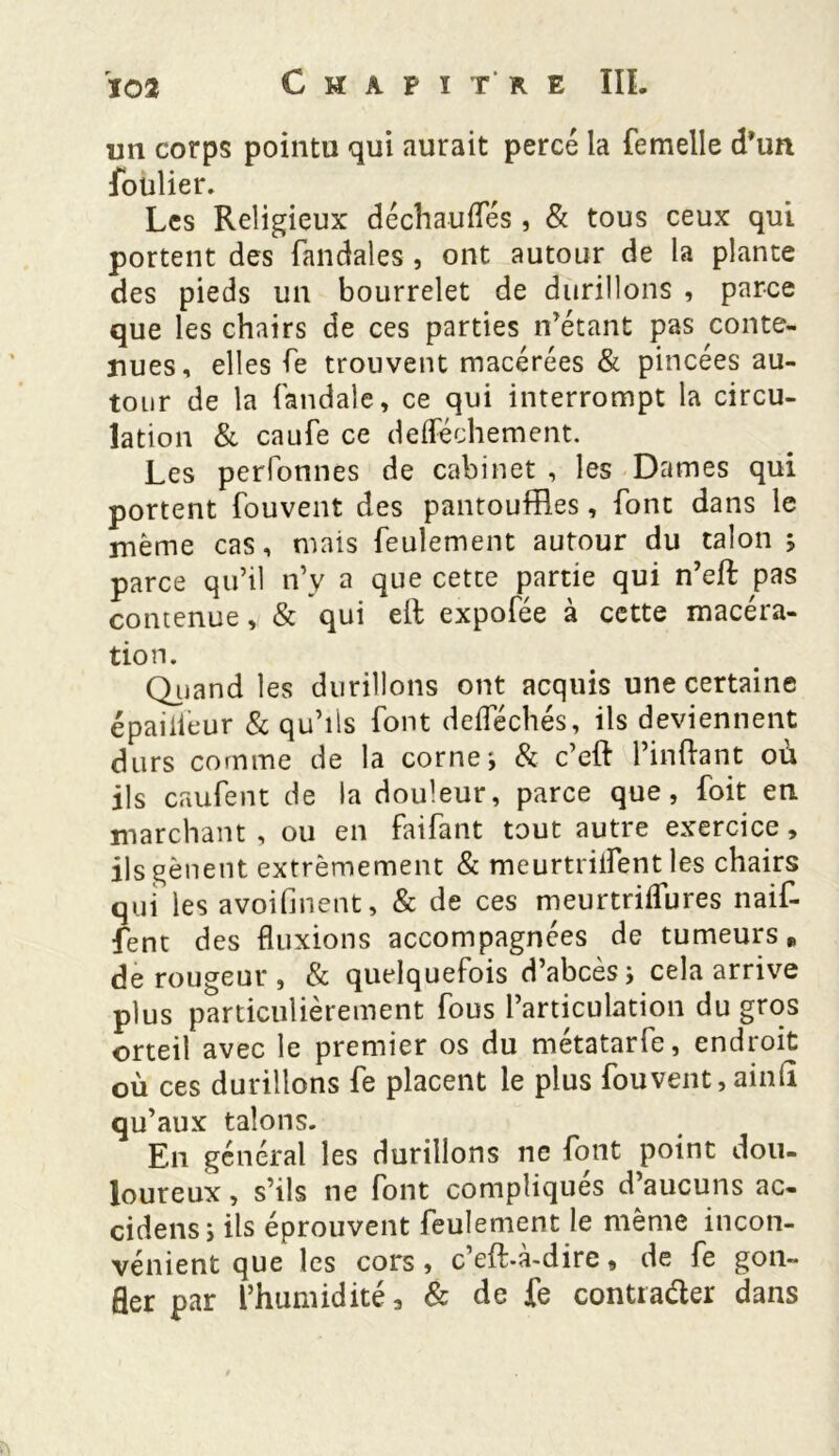 un corps pointu qui aurait percé la femelle d’un foulier. Les Religieux déchauiïes , & tous ceux qui portent des fandales , ont autour de la plante des pieds un bourrelet de durillons , parce que les chairs de ces parties n’étant pas conte- nues, elles fe trouvent macérées & pincées au- tour de la fandale, ce qui interrompt la circu- lation & caufe ce deiféchement. Les perfonnes de cabinet , les Dames qui portent fouvent des pantouffles, font dans le même cas, mais feulement autour du talon 5 parce qu’il n’y a que cette partie qui n’eft pas contenue, & qui eft expofée à cette macéra- tion. Quand les durillons ont acquis une certaine épaiiieur & qu’ils font deiféchés, ils deviennent durs comme de la corne* & c’eft Pinftant où ils caufent de la douleur, parce que, foit eu marchant, ou en faifant tout autre exercice, ils gênent extrêmement & meurtriifent les chairs qui les avoifinent, & de ces meurtriifures naif- fent des fluxions accompagnées de tumeurs „ de rougeur, & quelquefois d’abcès* cela arrive plus particulièrement fous l’articulation du gros orteil avec le premier os du métatarfe, endroit où ces durillons fe placent le plus fouvent, ainiî qu’aux talons. En général les durillons ne font point dou- loureux , s’ils ne font compliques d’aucuns ac- cidens* ils éprouvent feulement le même incon- vénient que les cors, c eft-a-dire, de fe gon- fler par l’humidité 3 & de fe contracter dans