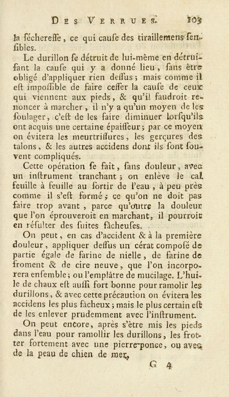 Des Verrues* ïô$ îa fécherelfe , ce qui caufe des tiraillemens fen- fîbles. Le durillon fe détruit de lui-même en détrui- fant la caufe qui y a donné lieu , fans être obligé d’appliquer rien ddfus ; mais comme il cft impoiïible de faire celfer la caufe de ceur qui viennent aux pieds, & qu’il faudroit re- noncer à marcher , il n’y a qu’un moyen de les foulager, c’eil de les faire diminuer lorfqu’ils ont acquis une certaine épaiffeur; par ce moyen on évitera les meurtrilTures, les gerçures des talons, & les autres accidens dont ils font fou- vent compliqués. Cette opération fe fait, fans douleur, avec un instrument tranchant * on enlève le cal feuille à feuille au fortir de l’eau , à peu près comme il s’eft formé ÿ ce qu’on ne doit pas faire trop avant , parce qu’outre la douleur que f on éprouveroit en marchant, il pourroiu en réfulter des fuites fâcheufes. On peut, en cas d’accident & à la première douleur, appliquer deifus un cérat compofé de partie égale de farine de nielle , de farine de froment & de cire neuve, que l’on incorpo- rera enfemble; ou l’emplâtre de mucilage. L’hui- le de chaux elt auiîî fort bonne pourramolir les durillons, & avec cette précaution on évitera les accidens les plus fâcheux ; mais le plus certain e(fc de les enlever prudemment avec l’infrument. On peut encore, après s’être mis les pieds dans l’eau pour ramollir les durillons, les frot- ter fortement avec une pierreqponce, ou aves* de la peau de chien de mec,