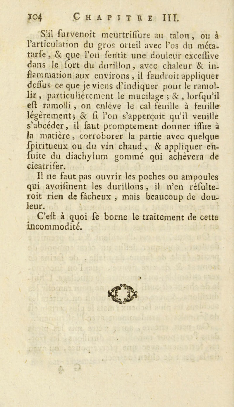 S’il furvenoit meurtrifîure au talon, ou à l’articulation du gros orteil avec l’os du méta- tarfe, & que l’on fentit une douleur excelîive dans le fort du durillon, avec chaleur & in- fla mmation aux environs, il faudroit appliquer deffus ce que je viens d’indiquer pour le ramol- lir , particulièrement le mucilage ; & , lorfqu’il eft ramolli , on enlève le cal feuille à feuille légèrementi & fi l’on s’apperçoit qu’il veuille s’abcéder, il faut promptement donner ifîue à la matière , corroborer la partie avec quelque fpiritueux ou du vin chaud , & appliquer en- fuite du diachylum gommé qui achèvera de cicatrifer. Il ne faut pas ouvrir les poches ou ampoules qui avoiflnçnt les durillons, il n’en réfuîte- roit rien de fâcheux , mais beaucoup de dou- leur. C’eft à quoi fe borne le traitement de cette incommodité.