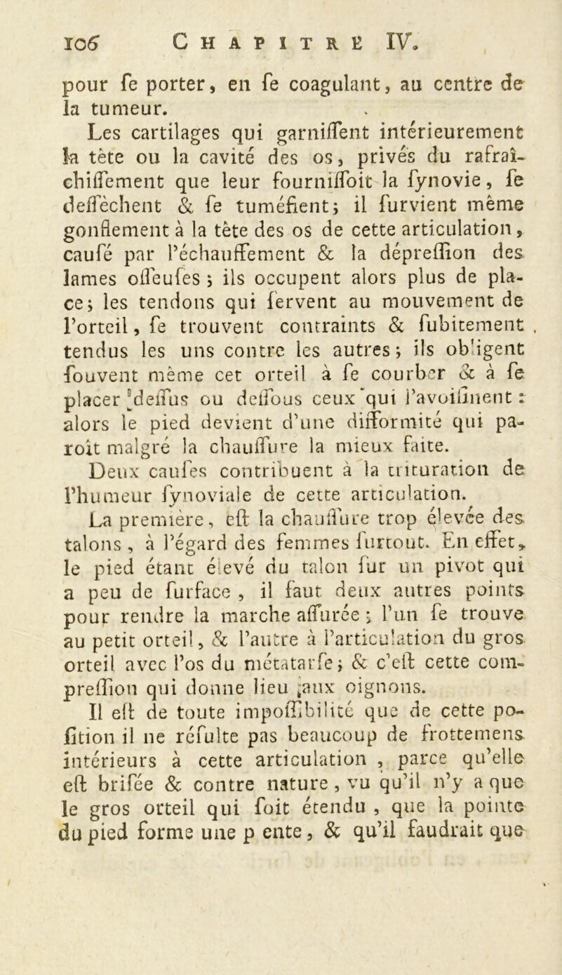 pour fe porter, en fe coagulant, au centre de la tumeur. Les cartilages qui garniffent intérieurement la tète ou la cavité des os, privés du rafraî- chiffement que leur fourniffoit la fynovie, fe deffèchent & fe tuméfient; il furvient même gonflement à la tète des os de cette articulation, caufé par réchauffement & la dépreffion des lames ofleufes ; ils occupent alors plus de pla- ce; les tendons qui fervent au mouvement de Forteil, fe trouvent contraints & fubitement , tendus les uns contre les autres; ils ob'igent fouvent même cet orteil à fe courber & à fe placer Meffus ou detfous ceux qut i’avoillnent : alors le pied devient d’une difformité qui pa- roit malgré la chauiTure la mieux faite. Deux caufes contribuent à la trituration de l’humeur fynoviale de cette articulation. La première, eft la chauflure trop élevée des talons, à l’égard des femmes lurcout. En effet» le pied étant élevé du talon fur un pivot qui a peu de furface , il faut deux autres points pour rendre la marche affurée ; l’un fe trouve au petit orteil, & l’autre à l’articulation du gros orteil avec l’os du métatarfe; & c’eft cette coni- prelfion qui donne lieu ux oignons. Il eft de toute impolTibilité que de cette po- rtion il ne réfulte pas beaucoup de frottemens intérieurs à cette articulation , parce qu’elle eft brifée & contre nature , vu qu’il n’y a que le gros orteil qui foit étendu , que la pointe du pied forme une p ente, & qu’il faudrait que
