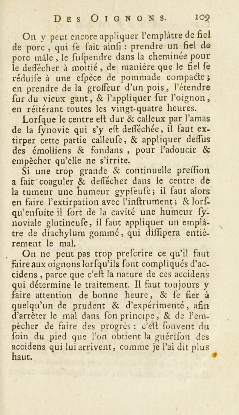 On y peut encore appliquer l’emplâtre de fiel de porc , qui fe fait ainfi : prendre un fiel de porc mâle, le fufpendre dans la cheminée pour le detfécher à moitié , de manière que le fiel fe réduife à une efpèce de pommade compacte ; en prendre de la grolfeur d’un pois, l’étendre fur du vieux gant, & l’appliquer fur l’oignon, en réitérant toutes les vingt-quatre heures. Lorfque le centre eft dur & calleux par l’amas de la fynovie qui s’y eft delféchée, il faut ex- tirper cette partie calleufe, & appliquer delfus des émolliens & fondans , pour l’adoucir & empêcher qu’elle ne s’irrite. Si une trop grande & continuelle preftîon a faitr coaguler & deifécher dans le centre de la tumeur une humeur gypfeufe, il faut alors en faire l’extirpation avec l’inftrument; & lorft. qu’enfuite il fort de la cavité une humeur fy- noviale glutineufe, il faut appliquer un emplâ- tre de diachylum gommé, qui diftipera entiè- rement le mal. On ne peut pas trop prefcrire ce qu’il faut faire aux oignons lorfqu’ils font compliqués d’ac- cidens , parce que c’eft la nature de ces accidens qui détermine le traitement. Il faut toujours y faire attention de bonne heure, & fe fier à quelqu’un de prudent & d’expérimenté, afin d’arrêter le mal dans fon principe, & de l’em- pêcher de faire des progrès : c’eft fouvent du foin du pied que l’on obtient la guérifon des accidens qui lui arrivent, comme je l’ai dit plus haut.