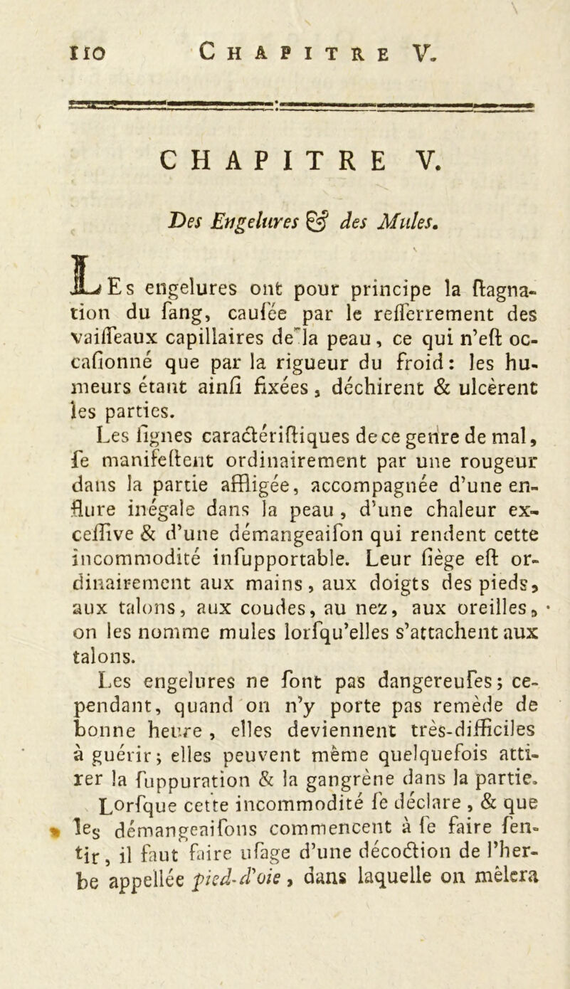 CHAPITRE V. Des Engelures & des Mules. Les engelures ont pour principe la ftagna- lion du fang, caufée par le refferrement des vaideaux capillaires delà peau, ce qui n’eft oc- cafionné que par la rigueur du froid: les hu- meurs étant ainfi fixées , déchirent & ulcèrent les parties. Les lignes caradérffliques de ce genre de mal, fe manifelfeiit ordinairement par une rougeur dans la partie affligée, accompagnée d’une en- flure inégale dans la peau , d’une chaleur ex- ceilive & d’une démangeaifon qui rendent cette incommodité infupportable. Leur fiège eft or- dinairement aux mains, aux doigts des pieds, aux talons, aux coudes, au nez, aux oreilles, • on les nomme mules lorfqu’elles s’attachent aux talons. Les engelures ne font pas dangereufes; ce- pendant, quand on n’y porte pas remède de bonne heure , elles deviennent très-difficiles à guérir; elles peuvent meme quelquefois atti- rer la fuppuration & la gangrène dans la partie. L°rfque cette incommodité fe déclare , & que * Ies démangeaifons commencent à le faire fen- tir, il faut faire ufage d’une décodion de l’her- be appellée pied-d'oie , dans laquelle on mêlera