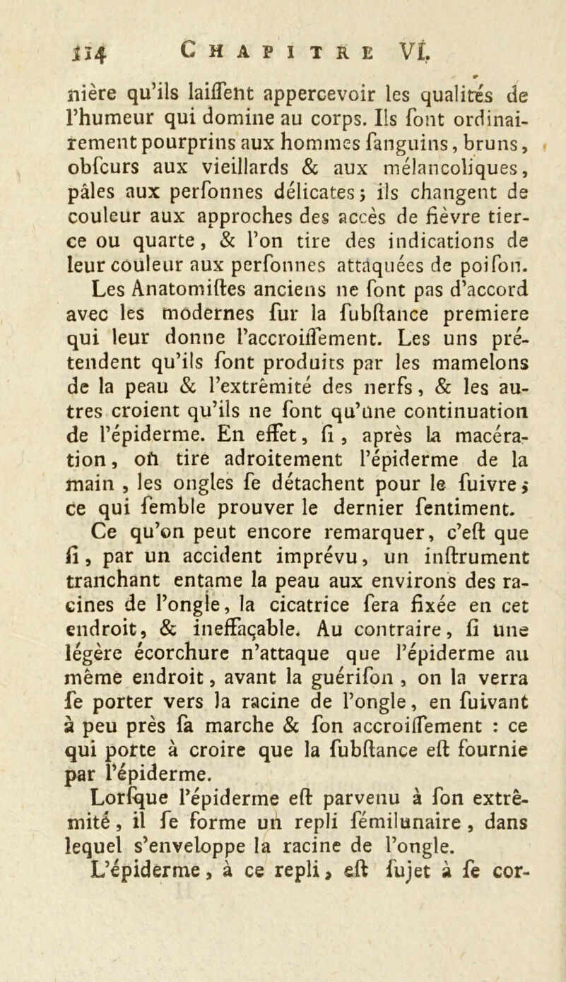 r nière qu’ils laiffent appercevoir les qualités de l’humeur qui domine au corps. Ils font ordinai- rement pourprins aux hommes fanguins, bruns, obfcurs aux vieillards & aux mélancoliques, pâles aux perfonnes délicates ; ils changent de couleur aux approches des accès de lièvre tier- ce ou quarte, & l’on tire des indications de leur couleur aux perfonnes attaquées de poifon. Les Anatomiftes anciens ne font pas d’accord avec les modernes fur la fubftance première qui leur donne l’accroilTement. Les uns pré- tendent qu’ils font produits par les mamelons de la peau & l’extrémité des nerfs, & les au- tres croient qu’ils ne font qu’une continuation de l’épiderme. En effet, fi , après la macéra- tion, ofi tire adroitement l’épiderme de la main , les ongles fe détachent pour le fuivre ,* ce qui femble prouver le dernier fentiment. Ce qu’on peut encore remarquer, c’eft que fi, par un accident imprévu, un inftrument tranchant entame la peau aux environs des ra- cines de l’ongle, la cicatrice fera fixée en cet endroit, & ineffaçable. Au contraire, fi Une légère écorchure n’attaque que l’épiderme au même endroit, avant la guérifon , on la verra fe porter vers la racine de l’ongle, en fuivant à peu près fa marche & fon accroiffement : ce qui porte à croire que la fubftance eft fournie par l’épiderme. Lorfque l’épiderme eft parvenu à fon extré- mité , il fe forme uh repli fémilunaire , dans lequel s’enveloppe la racine de l’ongle. L’épiderme, à ce repli» eft fujet à fe cor-