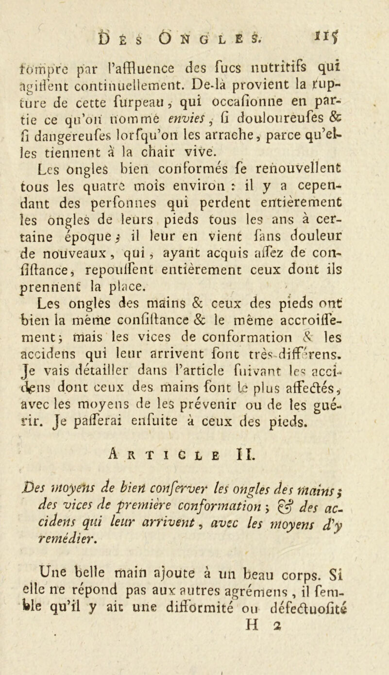 fi É S ÔNGLÊS. fôrripre par l’affluence des Tues nutritifs qui SigifTent continuellement. De-là provient la Rup- ture de cette fürpeau, qui occafionne en par- tie ce qifoii nomme envies, G douloureufes & fi dangereufes lorfqu’on les arrache, parce qu’el- les tiennent à la chair vive. Les ongles bien conformés fe renouvellent tous les quatre mois environ : il y a cepen- dant des perfonnes qui perdent entièrement les ongles de leurs pieds tous les ans à cer- taine époque $ il leur en vient fans douleur de nouveaux, qui, ayant acquis allez de con- Gftance, répondent entièrement ceux dont ils prennent la place. Les ongles des mains & ceux des pieds ont bien la même conGftance & le même accroiÜè- mentj mais les vices de conformation & les accidens qui leur arrivent font très difTrens. Je vais détailler dans l’article fuivant les accL dens dont ceux des mains font le plus atfedés, avec les moyens de les prévenir ou de les gué- rir. Je paiferai eufuite à ceux des pieds. Article II. Des moyens Je bien conferver les ongles des mains ; des vices de 'première conformation ; & des ac- cidens qui leur arrivent, avec les moyens d'y remédier. Une belle main ajoute à un beau corps. Si elle ne répond pas aux autres agrémens , il fem- ble qu’il y ait une diHormité ou défeéluoGté H 2