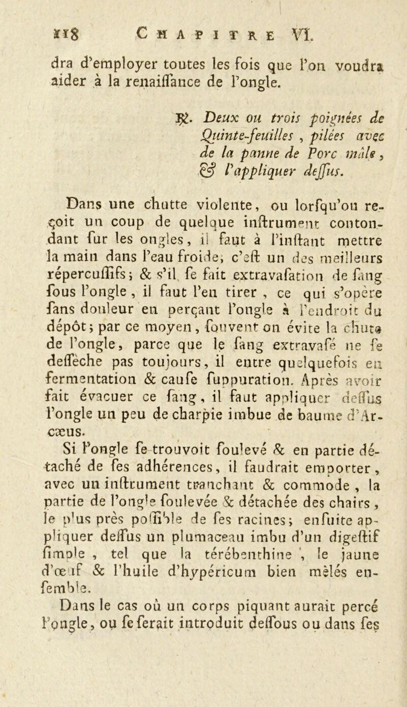 dra d'employer toutes les fois que l’on voudra aider à la renaiflance de l’ongle. J&. Deux ou trois poignées de Qiiinte-feuilies , pilées avec de la panne de Porc male, & P appliquer de/fus. Dans une chutte violente, ou lorfqu’on re- çoit un coup de quelque instrument conton- dant fur les ongles, il faut à Pinftant mettre la main dans l’eau froide, c’eft un des meilleurs répercuiïifs; & s’il fe fait extravafation de iang fous l’ongle , il faut l’en tirer , ce qui s’opère fans douleur en perçant l’ongle à l’endroit du dépôt ; par ce moyen , fou vent on évite la cliut» de l’ongle, parce que le fang extravafé ne fe defleche pas toujours, il entre quelquefois en fermentation & caufe fuppuration. Après avoir fait évacuer ce fang, il faut appliquer de (fus l’ongle un peu de charpie imbue de baume d’Ar- cæus. Si l’ongle fe trouvoit fou’evé fk en partie dé- taché de fes adhérences, il faudrait emporter, avec un infiniment tranchant & commode , la partie de l’ongle foulevée Sc détachée des chairs , le plus près polÏÏSle de fes racines; enfuite ap- pliquer delfus un plumaceau imbu d’un digeftif fimole , tel que la térébenthine , le jaune d’œuf & l’huile d’hypéricum bien mêlés en- femhle. Dans le cas où un corps piquant aurait percé l’pngle, ou feferait introduit deifous ou dans fes
