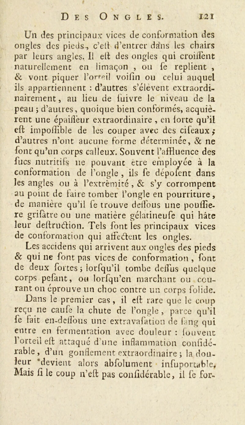 Un des principaux vices de conformation des ongles des pieds, c’elf d’entrer dans les chairs par leurs angles. Il elt des ongles qui croiiTent naturellement en limaçon , ou fe replient , & vont piquer l’orteil voifin ou celui auquel iis appartiennent : d’autres s’élèvent extraordi- nairement , au lieu de iuivre le niveau de la peau ; d’autres, quoique bien conformés, acquiè- rent une épaiilèur extraordinaire , en iorte qu’il eft impofîible de les couper avec des cifeaux ; d’autres n’ont aucune forme déterminée, & ne font qu’un corps calleux. Souvent l’affluence des lues nutritifs ne pouvant etre employée à la conformation de l’ongle , ils fe dépolent dans les angles ou à l’extrémité , & s’y corrompent au point de hure tomber l’ongle en pourriture, de manière qu’il le trouve delfous une pouflie- re grifâtre ou une matière gélatineufe qui hâte leur deftruétion. Tels font les principaux vices de conformation qui afFeélent les ongles. Les accidens qui arrivent aux ongles des pieds & qui ne font pas vices de conformation , font de deux fortes; iorfqu’il tombe deflus quelque corps pelant, ou lorfqu’en marchant ou cou- rant on éprouve un choc contre un corps folidc. Dans le premier cas, il cil rare que le coup reçu 11e caufe la chute de l’ongle, parce qu’il fe fait en-deflbus une extravafation de lang qui entre en fermentation avec douleur : foi!vent l’orteil eft attaqué d’une inflammation confidé- rable, d’un gonflement extraordinaire ; la dou- leur 'devient alors abfolument infuportable,