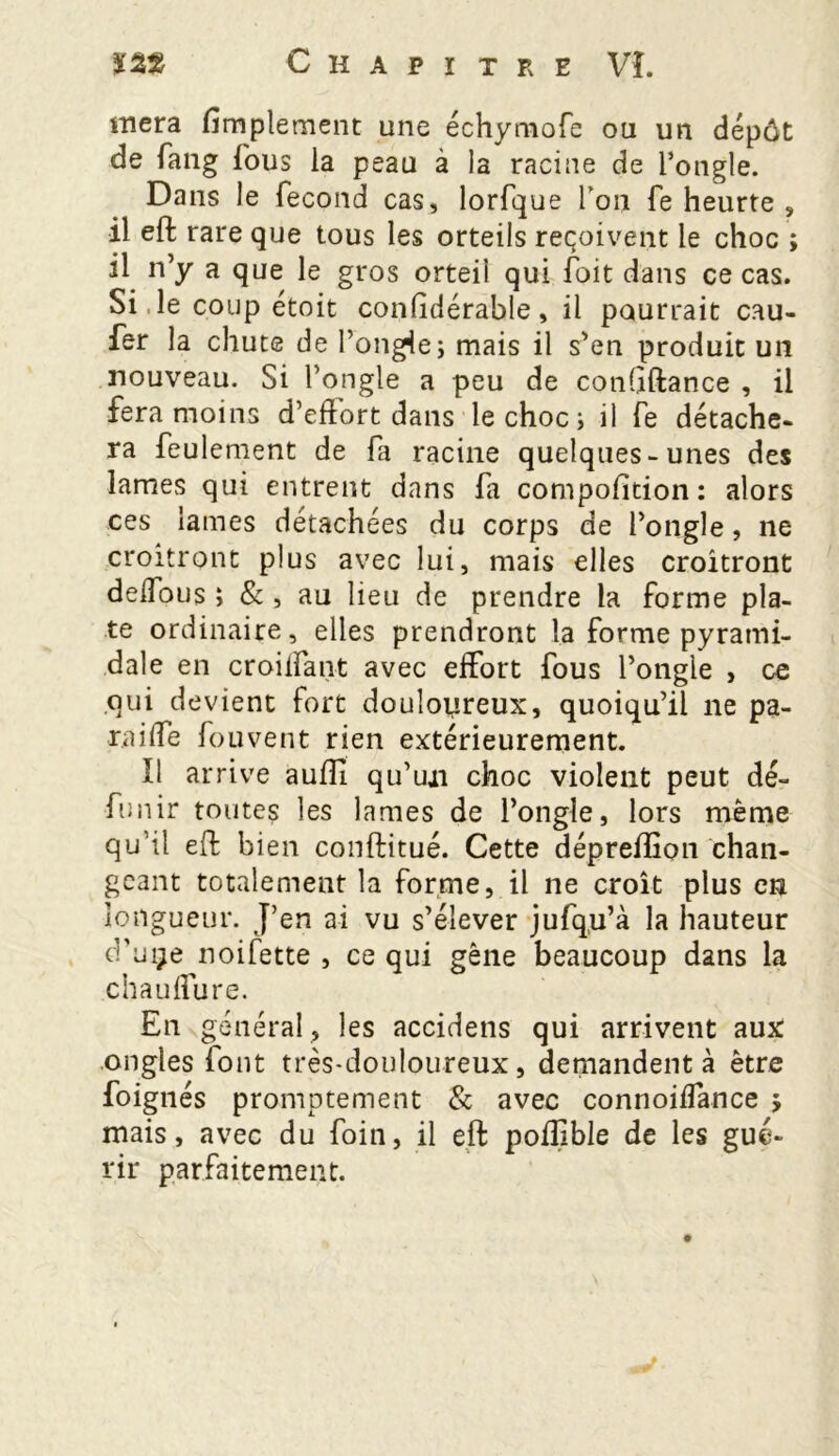 mera fimplement une échymofe ou un dépôt de fang fous la peau à la racine de l’ongle. Dans le fécond cas, lorfque Ton fe heurte , il eft rare que tous les orteils reçoivent le choc ; il n’y a que le gros orteil qui foit dans ce cas. Si ,1e coup étoit confîdérable, il pourrait cau- fer la chute de l’ongle j mais il s’en produit uii nouveau. Si l’ongle a peu de conbftance , il fera moins d’effort dans le choc ; il fe détache- ra feulement de fa racine quelques-unes des lames qui entrent dans fa compofïtion: alors ces lames détachées du corps de l’ongle, ne croîtront plus avec lui, mais elles croîtront deffous ; & , au lieu de prendre la forme pla- te ordinaire, elles prendront la forme pyrami- dale en croilfant avec effort fous l’ongle , ce qui devient fort douloureux, quoiqu’il ne pa- raiffe fouvent rien extérieurement. Il arrive aufîl qu’un choc violent peut dé- funir toutes les lames de l’ongle, lors même qu’il eft bien conftitué. Cette dépreftîon chan- geant totalement la forme, il ne croît plus en longueur. J’en ai vu s’élever jufqu’à la hauteur d’uçe noifette , ce qui gêne beaucoup dans la chauffure. En général , les accidens qui arrivent aux ongles font très-douloureux, demandent à être foignés promptement & avec connoiffance j mais, avec du foin, il eft poiüble de les gué- rir parfaitement.