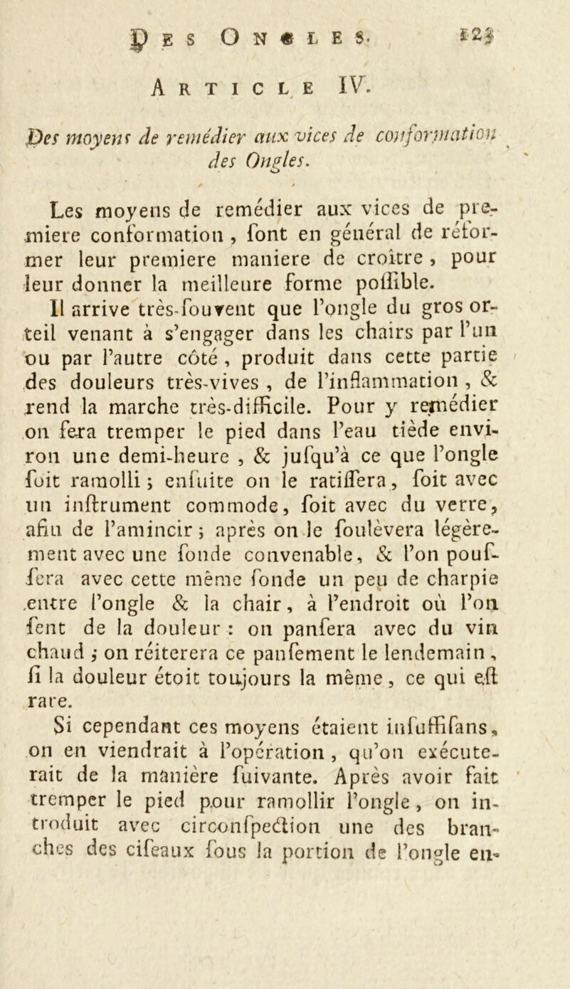 P g s Oncle $. Article IV. Des moyens de remédier aux vices de conformation des Onples. o * • Les moyens de remédier aux vices de pre- mière conformation , font en général de refor- mer leur première maniéré de croître , pour leur donner la meilleure forme poliible. Il arrive très-fourent que l’ongle du gros or- teil venant à s’engager dans les chairs par l’un ou par l’autre côté , produit dans cette partie des douleurs très-vives , de l’inflammation , & rend la marche très-difficile. Pour y remédier on fera tremper le pied dans l’eau tiède envi- ron une demi-heure , & jufqu’à ce que l’ongle fuit ramolli ; enfuite on le ratifiera, foit avec lin infiniment commode, foit avec du verre? afin de l’amincir; après on le foulèvera légère- ment avec une fonde convenable, & l’on pouf- fera avec cette même fonde un peu de charpie entre l’ongle & la chair, à l’endroit où l’on fent de la douleur : on panfera avec du vin chaud ,• on réitérera ce panfement le lendemain , fi la douleur étoit toujours la même, ce qui edi rare. Si cependant ces moyens étaient iufuffifans, on en viendrait à l’opération, qu’on exécute- rait de la manière fuivante. Après avoir fait tremper le pied p.our ramollir l’ongle , on in- troduit avec circonfpedtion une des bran- ches des cifeatix fous la portion de l’ongle en-