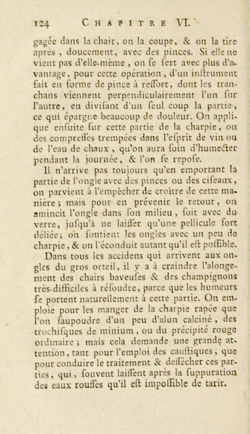 gagée dans la chair, on la coupe* & on la tire après , doucement, avec des pinces. Si elle ne vient pas d’clle-mème , on fe lert avec plus d'a^ vantage, pour cette opération, d'un infiniment fait en tonne de pince à reflbrt, dont les tran- cha ns viennent perpendiculairement l’un fur l'autre, en divifant d'un feul coup la partie, ce qui épargne beaucoup de douleur. Ou appli- que enfuite fur cette partie de la charpie, ou des comprelfes trempées dans fefprit de vin ou de l’eau de chaux , qu’on aura foin d’humeéler pendant la journée, & l’on fe repofe. 11 n’arrive pas toujours qu'en emportant b partie de l’ongle avec des pinces ou des cileaux, on parvient à l'empêcher de croître de cette ma- nière ; mais pour en prévenir le retour, on amincit l'ongle dans ion milieu , foic avec du verre, jufqu’à ne laitier qu’une pellicule fort déliée; oh fondent les ongles avec un peu de charpie, & on l’éconduit autant qu'il ell poffible. Dans tous les accidens qui arrivent aux on- gles du gros orteil, il y a à craindre l’alonge- ment des chairs baveules & des champignons très-difficiles à réfoudre, parce que les humeurs fe portent naturellement à cette partie. On em- ploie pour les manger de la charpie râpée que l’on faupoudre d’un peu d’alun calciné , des trochifques de minium, ou du précipité rouge ordinaire ; mais cela demande une grande at- tention, tant pour l’emploi des cauffiqucs, que pour conduire le traitement & dellécher ces par- ties, qui, fou vent laiiîent après la fuppuration des eaux roulfes qu'il eft impoffible de tarir.