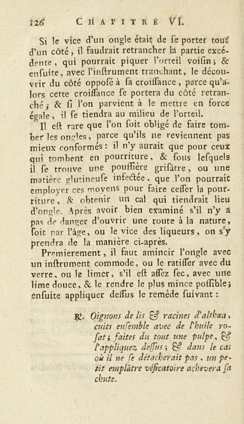 Si le vice d'un ongle était de fe porter tout’ d’un côté, il faudrait retrancher là partie excé- dente , qui pourrait piquer l’orteil voifin ; & enfuite, avec l’inftrument tranchant, le décou- vrir du côté oppofé à fa croiifance , parce qu’a- lors cette croiifance fe portera du côté retran- ché & fi l’on parvient à le mettre en force égale, il fe tiendra au milieu de l’orteil.  Il eft rare que Ton foit obligé de faire tom- ber les oncles, parce qu’ils 11e reviennent pas mieux conformés: il n’y aurait que pour ceux qui tombent en pourriture, & fous lefquel9 il fe trouve une pouflière grifâtre, ou une matière glutineufe infe&ée, que J’on pourrait employer ces moyens pour faire celTer la pour- riture , & obtenir un cal qui tiendrait lieu d’ongle. Après avoir bien examiné s’il n’y a pas de danger d’ouvrir une route à la nature, foit par l’âge, ou le vice des liqueurs, on s’y prendra de la manière ci-après. Premièrement, il faut amincir l’ongle avec un inftrument commode, ou le ratiifer avec du verre, ou le limer, s’il eft aflez fec, avec une lime douce, & le rendre le plus mince polîîble5 enfuite appliquer delfus le remède fuivant : Oignons de lis & racines d'althcea, cuits ensemble avec de t'huile ro~ fat; faites du tout une pulpe, & l'appliquez deffus ; & dans le cas où il ne fe détacherait pas , un pe- tit emplâtre véficatoire achèvera fa chute.