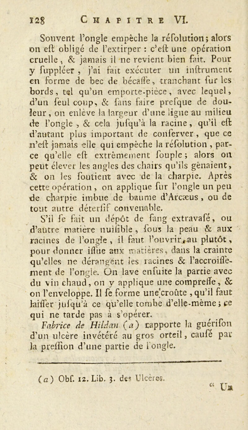 Souvent l’ongle empêche la réfolution ; alors on eft obligé de l’extirper : c’eft une opération cruelle , & jamais il ne revient bien fait. Pour y fuppléer , j’ai fait exécuter un infiniment en forme de bec de bécaffe, tranchant furies bords, tel qu’un emporte-pièce, avec lequel, d’un feul coup, & fans faire prefque de dou- leur , on enlève la largeur d’une ligne au milieu d^ l’ongle , & cela jufqu’à la racine, qu’il elt d’autant plus important de conferver , que ce n’eft jamais elle qui empêche la réfolution , par- ce qu’elle eft extrêmement fouple ; alors on peut élever les angles des chairs qu’ils gênaient, & on les fou tient avec de la charpie. Après cette opération , on applique fur l’ongle un peu de charpie imbue de baume d’Arcaeus , ou de tout autre déterftf convenable. S’il Je fait un dépôt de fang extravafé, ou d’autre matière nuiJîble , fous la peau & aux racines de l’ongle, il faut l’ouvrir..*au plutôt, pour donner ifliie aux matières, dans la crainte qu’elles ne dérangent les racines & Paccroifle- ment de l’ongle. On lave enfuite la partie avec du vin chaud, on y applique une comprelTe, & on l’enveloppe. Il fe forme une'croûte , qu’il faut laifter juJqu’à ce qu’elle tombe d’elle-mème ; ce qui ne tarde pas à s’opérer. Fabrice de Hildan (a) rapporte la guerifon d’un ulcère invétéré au gros orteil, caufe par la preffîon d’une partie de l'ongle. Ci (a) Obf. 12. Lib. 3. des Ulcères. üa