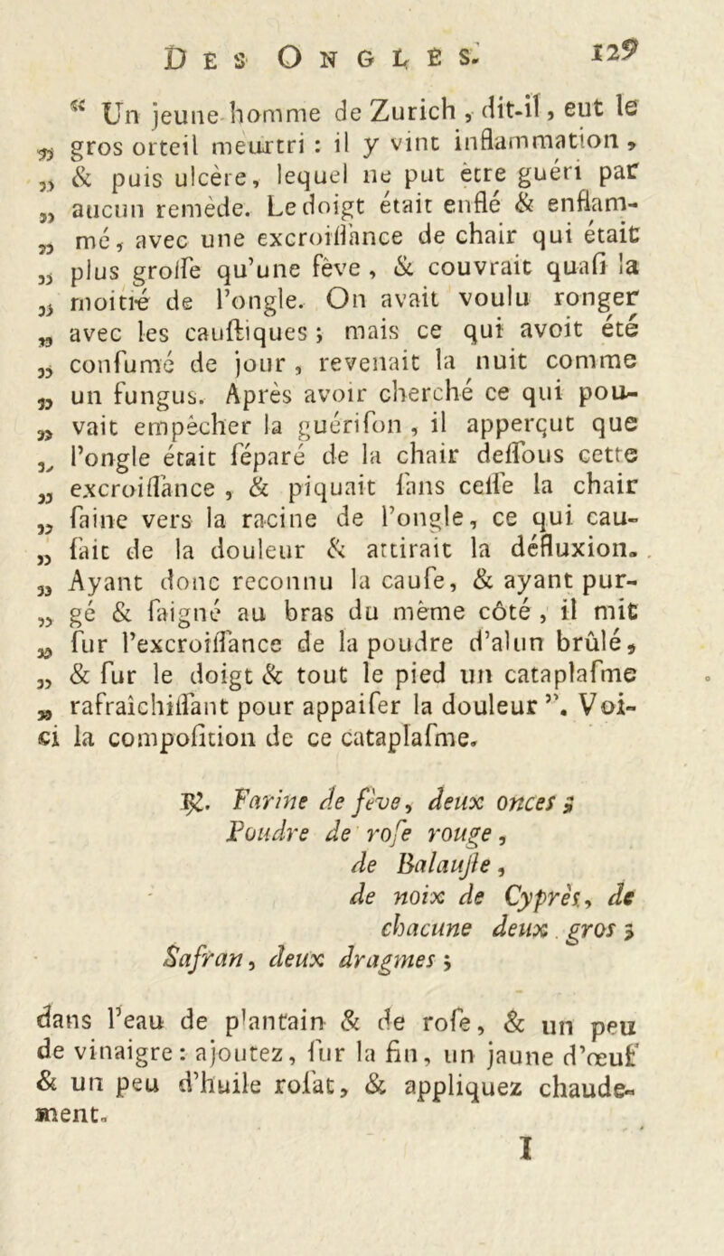 '' Un jeune homme de Zurich , dit-il, eut le «v gros orteil meurtri : il y vint inflammation* & puis ulcère, lequel ne put être guéri par j, aucun remède. Le doigt était enfle & enflam- „ me , avec une excroiflance de chair qui était 3J plus groife qu’une Fève , & couvrait quafi la oi moitié de l’ongle. On avait voulu ronger „ avec les cauftiques ; mais ce qui avoit ete 35 confumé de jour , revenait la nuit comme 35 un fungus. Après avoir cherché ce qui pou- 35 vait empêcher la guérifon , il apperqut que l’ongle était féparé de la chair deflous cette 33 excroiflance , & piquait fans celle la chair 33 faine vers la racine de l’ongle, ce qui cau- ,3 fait de la douleur & attirait la défluxion- 33 Ayant donc reconnu la caufe, & ayantpur- ,3 gé & faigné au bras du même côté , il mit 35 fur l’excroiflance de la poudre d’alun brûlé* 3, & fur le doigt & tout le pied un cataplafme >5 rafraîchiflant pour appaifer la douleur5’. Voi- ci la compofition de ce cataplafme. Farine de fève, deux onces s Foudre de rofe rouge, de BalauJJe, de noix de Cyprès., de chacune deux gros 3 Safran, deux dragmes 5 dans l’eau de plantain & de rofe, & un peu de vinaigre: ajoutez, fur la fin, un jaune d’œuf Si un peu d’huile rofat* & appliquez chaude- ment. I