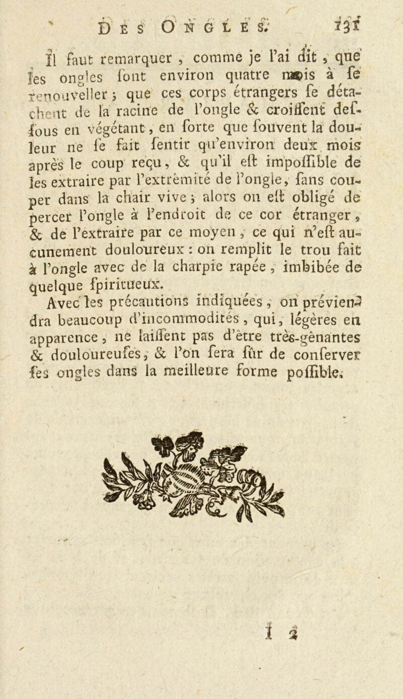 II faut remarquer , comme je l’ai dit , que les on°les font environ quatre ra©is à fe renpuveller ; que ces corps étrangers fe déta- che at de la racine de l’ongle & croisent def- ious en végétant, en forte que fouvent la dou- leur ne fe fait fentir qu’environ deux, mois' après le coup reçu, & qu’il eft impoflible de les extraire par l’extrémité de i’ongle, fuis cou- per dans la chair vive i alors on eifc obligé de percer l’ongle à l’endroit de ce cor étranger, & de l’extraire par ce moyen , ce qui n’eft au- cunement douloureux : on remplit le trou fait à l’ongle avec de la charpie râpée, imbibée de quelque fpiritueux. Avec les précautions indiquées, on prévient dra beaucoup d’incommodités, qui, légères en apparence, ne [aident pas d’ètre très-gènantes & douloureufes, & l’on fera fur de conferver fes ongles dans la meilleure forme poflible.