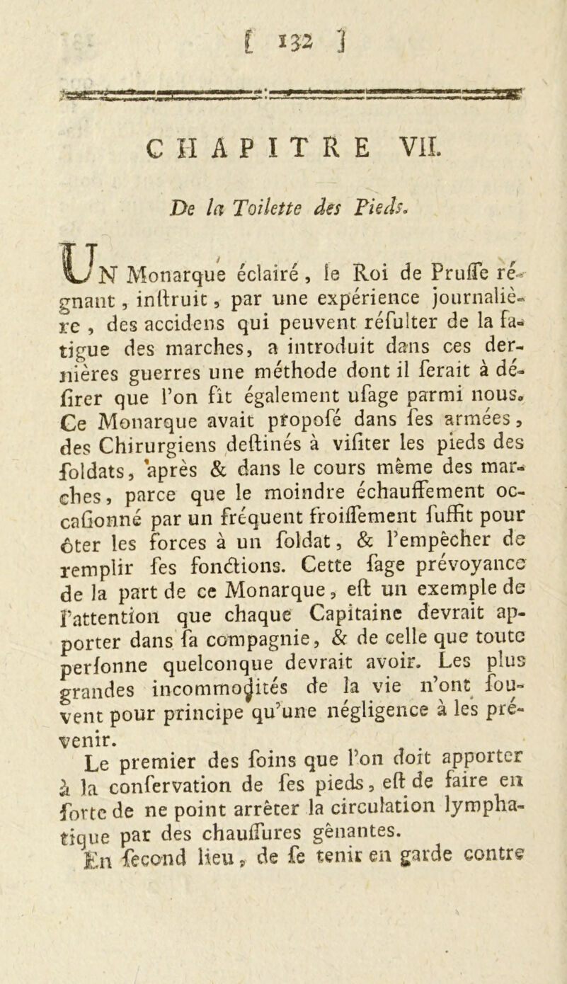 CHAPITRE VIL De la Toilette des Pieds. IlTn Monarque éclairé, îe Roi de Prude ré- gnant , inftruit, par une expérience journaliè- re , des accidens qui peuvent réfulter de la Fa- tigue des marches, a introduit dans ces der- nières guerres une méthode dont il ferait à dé- lirer que l’on fit également ufage parmi nous» Ce Monarque avait pîopofé dans les armées, des Chirurgiens deftinés à vifiter les pieds des foldats, après & dans le cours même des mar- ches, parce que le moindre échauffement oc- caGonné par un fréquent froidement fuffit pour ôter les forces à un foldat, & P empêcher de remplir fes fondions. Cette fage prévoyance de la part de ce Monarque, eft un exemple de l’attention que chaque Capitaine devrait ap- porter dans fa compagnie, & de celle que toute perlonne quelconque devrait avoir. Les plus grandes incommodités de la vie n’ont fou- vent pour principe qu’une négligence à les pré- venir. Le premier des foins que l’on doit apporter à la confervation de fes pieds, eft de faire en forte de ne point arrêter la circulation lympha- tique par des chaulfures gênantes. En fécond Heu „ de fe tenir en garde contre