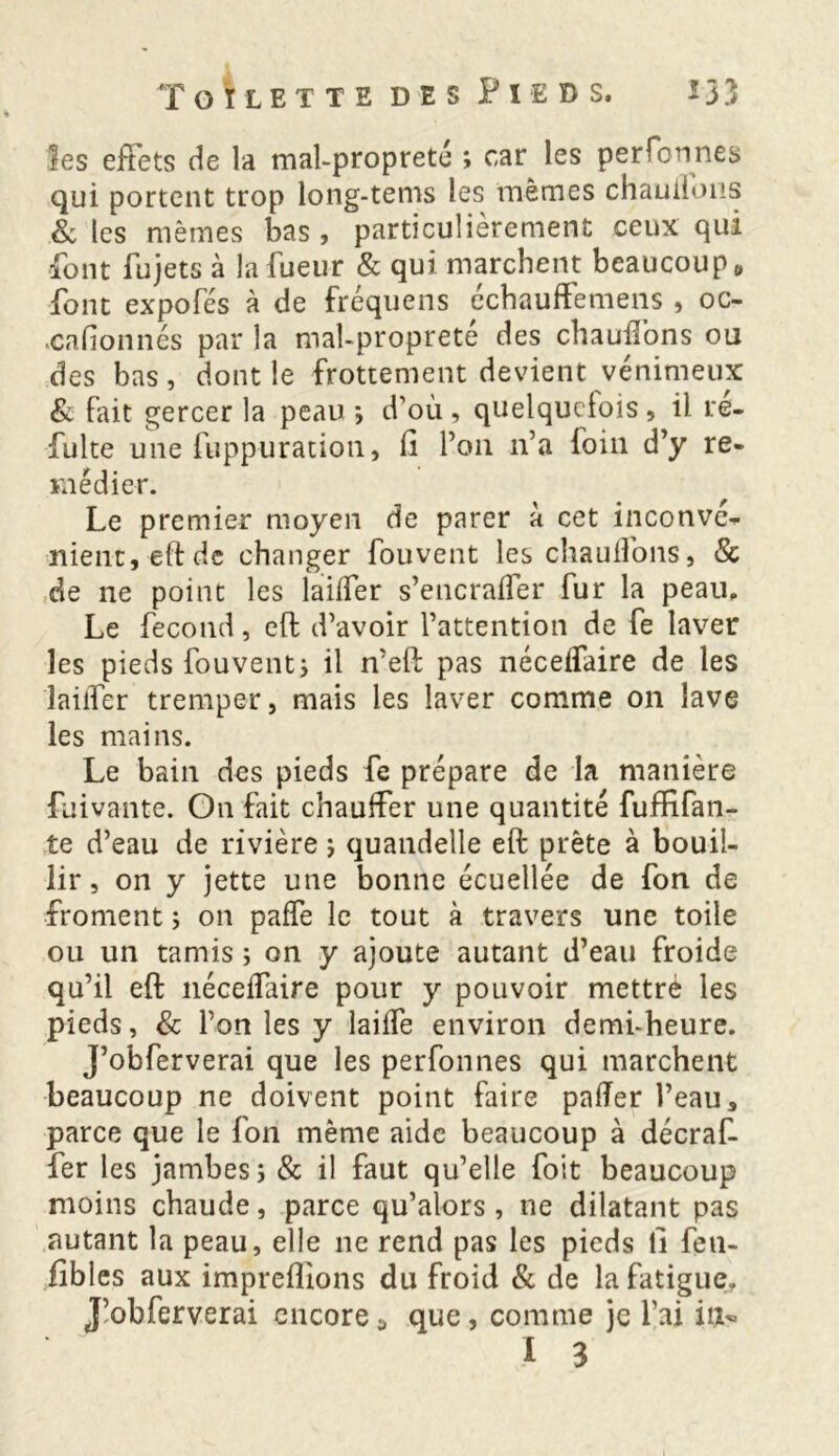 les effets de la mal-propreté ; car les perforines qui portent trop long-tems les mêmes chauffons & les mêmes bas , particulièrement ceux qui font fujets à lafueur & qui marchent beaucoup,» font expofés à de fréquens échauffemens , oc- cafionnés par la mal-propreté des chauffons ou des bas, dont le frottement devient venimeux & fait gercer la peau ; d’où, quelquefois, il ré- fuite une fuppuration, fi Pan n’a foin d’y re- médier. Le premier moyen de parer à cet inconvé- nient, eft de changer fouvent les chaulions, & de ne point les laiffer s’encralîer fur la peau. Le fécond, elf d’avoir l’attention de fe laver les pieds fouvent; il n’eft pas néceffaire de les laiffer tremper, mais les laver comme on lave les mains. Le bain des pieds fe prépare de la manière fuivante. On fait chauffer une quantité fuffifan- te d’eau de rivière ; quandelie eft prête à bouil- lir , on y jette une bonne écuellée de fon de froment ; on paffe le tout à travers une toile ou un tamis ; on y ajoute autant d’eau froide qu’il eft néceffaire pour y pouvoir mettré les pieds, & l’on les y laiffe environ demi-heure. J’obferverai que les perfonnes qui marchent beaucoup ne doivent point faire palier l’eau, parce que le fon même aide beaucoup à décraf- fer les jambes; & il faut qu’elle foit beaucoup moins chaude, parce qu’alors , ne dilatant pas autant la peau, elle ne rend pas les pieds fi fen- fibles aux impreflions du froid & de la fatigue. J’obferverai encorea que, comme je l’ai il*»