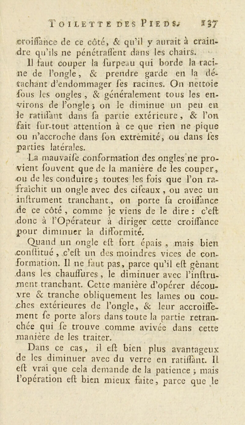 oroilfance de ce côté, & qu’il y aurait à crain- dre qu’ils ne pénétraient dans les chairs. 11 faut couper la furpeau qui borde la raci- ne de l’ongle, & prendre garde en la dé- tachant d’endommager fes racines. On nettoie fous les ongles , & généralement tous les en- virons de l’ongle-5 on le diminue lin peu en le radiant dans fa partie extérieure , & l’on fait fur-tout attention à ce que rien ne pique ou n’accroche dans fou extrémité, ou dans les parties latérales. La mauvaife conformation des ongles ne pro- vient fouvent que de la manière de les couper, ou de les conduire •; toutes les fois que l’on ra- fraîchit un ongle avec des cifeaux, ou avec un inllrument tranchant., on porte fa croiflance de ce côté , comme je viens de le dire : c’eft donc à l’Opérateur à diriger cette croilfance pour diminuer la difformité. Quand un ongle eft fort épais , mais bien .conüitué , c’eft un des moindres vices de con- formation. Il ne faut pas, parce qu’il eft gênant dans les cbaulfurcs, le diminuer avec l’inftru- ment tranchant. Cette manière d’opérer décou- vre & tranche obliquement les lames ou cou- ches extérieures de l’ongle, & leur accroiife- ment fe porte alors dans toute la partie retran- chée qui fe trouve comme avivée dans cette .manière de les traiter. Dans ce cas, il eft bien plus avantageux de les diminuer avec du verre en ratifiant. Il eft vrai que cela demande de la patience , mais l’operation eft bien mieux faite, parce que le