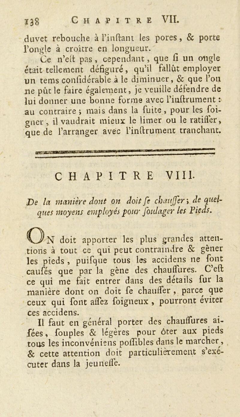 duvet rebouche à l’inftant les pores, & porte l’ongle à croître en longueur. Ce n’elt pas, cependant, que lî un ongle était tellement défiguré, qu’il fallût employer un tems considérable à le diminuer , & que l’on ne pût le faire également, je veuille défendre de lui donner une bonne forme avec Piuftrument : au contraire j mais dans la fuite, pour les foi- oner, il vaudrait mieux le limer ou le ratifier, que de l’arranger avec l’inftrument tranchant. CHAPITRE VIII. De la manière dont on doit fe chauffer ; de quel- ques moyens employés pour foulager les Fieds. o N doit apporter les plus grandes atten- tions à tout ce qui peut contraindre & gêner les pieds , puifque tous les accidens ne font caufés que par la gêne des chaufiures. C eft ce qui me fait entrer dans des détails fur la manière dont on doit fe chauffer , parce que ceux qui font afiez foigneux , pourront éviter ces accidens. Il faut en général porter des chaufiures ai- fées, fouples & légères pour ôter aux pieds tous les inconvéniens poilibles dans le marcher, & cette attention doit particulièrement s’exé- cuter dans la jeunefiè.