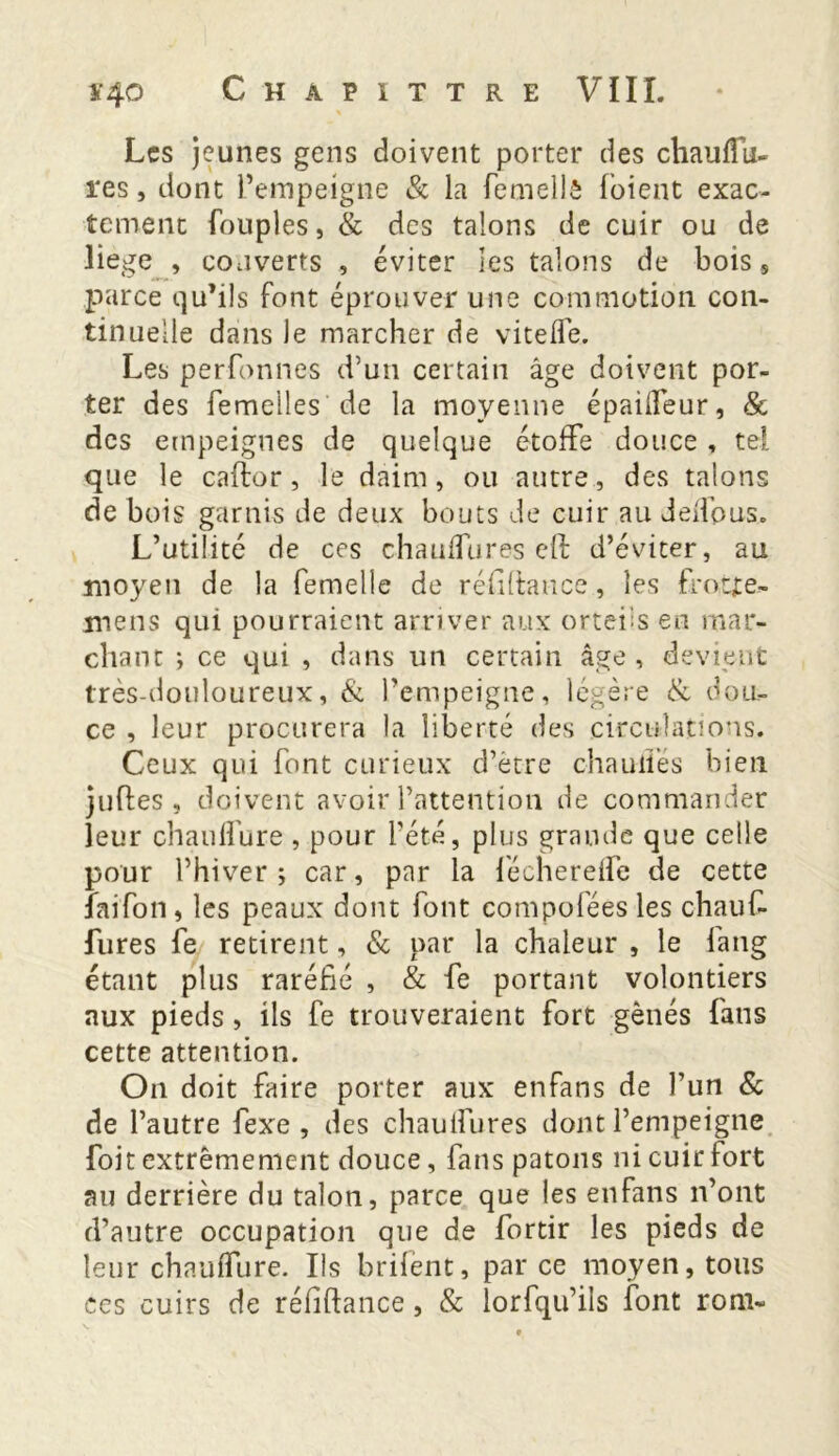 Les jeunes gens doivent porter des chauflu- res, dont l’empeigne & la femellè foient exac- tement fouples, & des talons de cuir ou de liege , couverts , éviter les talons de bois s parce qu’ils font éprouver une commotion con- tinuelle dans Je marcher de vitefle. Les perfonnes d’un certain âge doivent por- ter des femelles de la moyenne épaideur, & des empeignes de quelque étoffe douce , tel que le caftor, le daim, ou autre, des talons de bois garnis de deux bouts de cuir au delfpus. L’utilité de ces chauffures eft d’éviter, au moyen de la femelle de réfifiance, les frocjte- mens qui pourraient arriver aux orteils en mar- chant ; ce qui , dans un certain âge , devient très-douloureux, & l’empeigne, légère & dou- ce , leur procurera la liberté des circulations. Ceux qui font curieux d’être chaudes bien juffces, doivent avoir l’attention de commander leur ch a u libre , pour l’été, plus grande que celle pour l’hiver; car, par la fécherelfe de cette îaifon, les peaux dont font compofées les chauf- fures fe retirent, & par la chaleur , le fang étant plus raréfié , & fe portant volontiers aux pieds, ils fe trouveraient fort gênés fans cette attention. On doit faire porter aux enfans de l’un & de l’autre fexe , des chauifures dont l’empeigne foit extrêmement douce, fans patons ni cuir fort au derrière du talon, parce que les enfans n’ont d’autre occupation que de fortir les pieds de leur chauffure. Ils hrifent, par ce moyen, tous ces cuirs de réfiftance, & lorfqu’ils font rom-