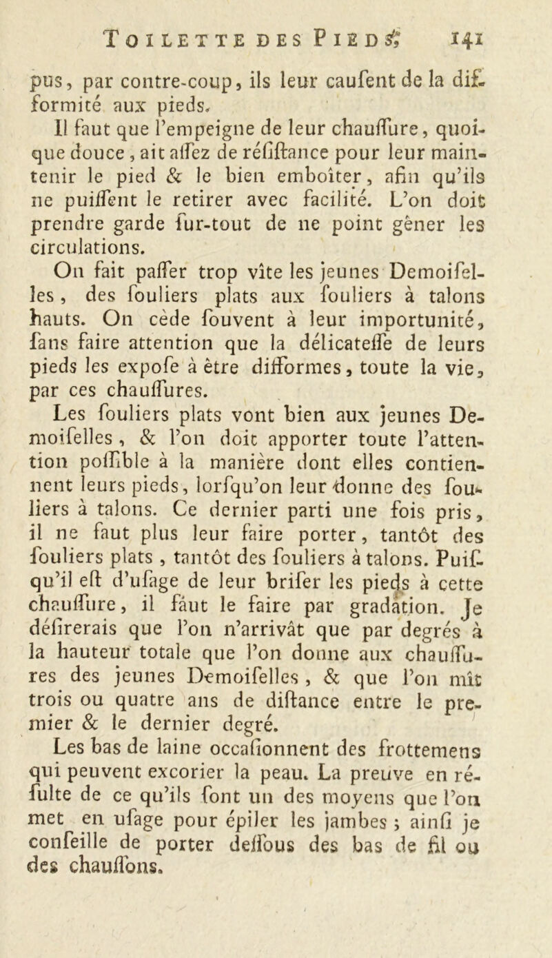 pus, par contre-coup, ils leur caufent de la difl formité aux pieds. Il faut que l’empeigne de leur chauffure, quoi- que douce , ait allez de réfiftance pour leur main- tenir le pied & le bien emboîter, afin qu’ils ne puiffent le retirer avec facilité. L’on doit prendre garde fur-tout de 11e point gêner les circulations. On fait palier trop vite les jeunes Demoifel- les, des fouliers plats aux fouliers à talons hauts. On cède fouvent à leur importunité, fans faire attention que la délicatelfe de leurs pieds les expofe à être difformes, toute la vie, par ces chaulfures. Les fouliers plats vont bien aux jeunes De- moifelles , & l’on doit apporter toute l’atten- tion polfible à la manière dont elles contien- nent leurs pieds, lorfqu’on leur donne des fou- liers à talons. Ce dernier parti une fois pris, il ne faut plus leur faire porter, tantôt des fouliers plats , tantôt des fouliers à talons. Puif. qu’il efi: d’ufage de leur brifer les pieds à cette chauflure, il faut le faire par gradation. Je délirerais que l’on n’arrivât que par degrés à la hauteur totale que l’on donne aux chaulfu- res des jeunes Demoifelles , & que l’on mît trois ou quatre ans de diftance entre le pre- mier & le dernier degré. Les bas de laine occalionnent des frottemens qui peuvent excorier la peau. La preuve en ré- fulte de ce qu’ils font un des moyens que l’on met en ufage pour épiler les jambes ; ainfi je confeille de porter deffous des bas de fil ou des chauffons.