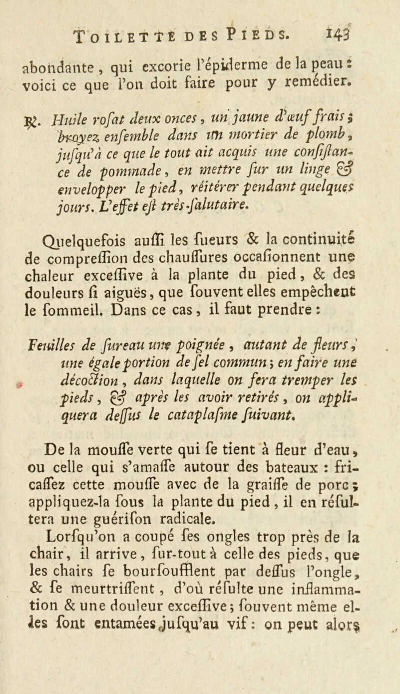abondante , qui excorie l’épiderme de la peau : voici ce que Ton doit faire pour y remedier* p>. Huile rofat deux onces, un jaune d'œuf frais; broyez enfemble dans un mortier de plomb, jufqu'à ce que le tout ait acquis une conpjlan- ce de pommade, en mettre fur un linge & envelopper le pied, réitérer pendant quelques jours. Vejfet ejl très falutaire. Quelquefois aufii les Tueurs & la continuité de compreflion des chauflures occafionnent une chaleur exceflive à la plante du pied, & des douleurs fi aiguës, que fouvent elles empêchent le fommeil. Dans ce cas, il faut prendre : Feuilles de fur eau une poignée , autant de fleurs, une égale portion de fel communs en faire une décoction , dans laquelle on fera tremper les pieds, Çfj après les avoir retirés, on appli- quera deffus le cataplafme fuivant. De la moufle verte qui fe tient à fleur d’eau, ou celle qui s’amafle autour des bateaux : fri— caflez cette moufle avec de la graifle de porc ; appliquez-la fous la plante du pied , il en réful- tera une guérifon radicale. Lorfqu’on a coupé Tes ongles trop près de la chair, il arrive, fur-tout à celle des pieds, que les chairs fe bourfoufRent par deflus l’ongle, & fe meurtriflent , d’où réfulte une inflamma- tion & une douleur excefîive ; fouvent même el- Jes font entaméesrjufqu’au vif: on peut alors