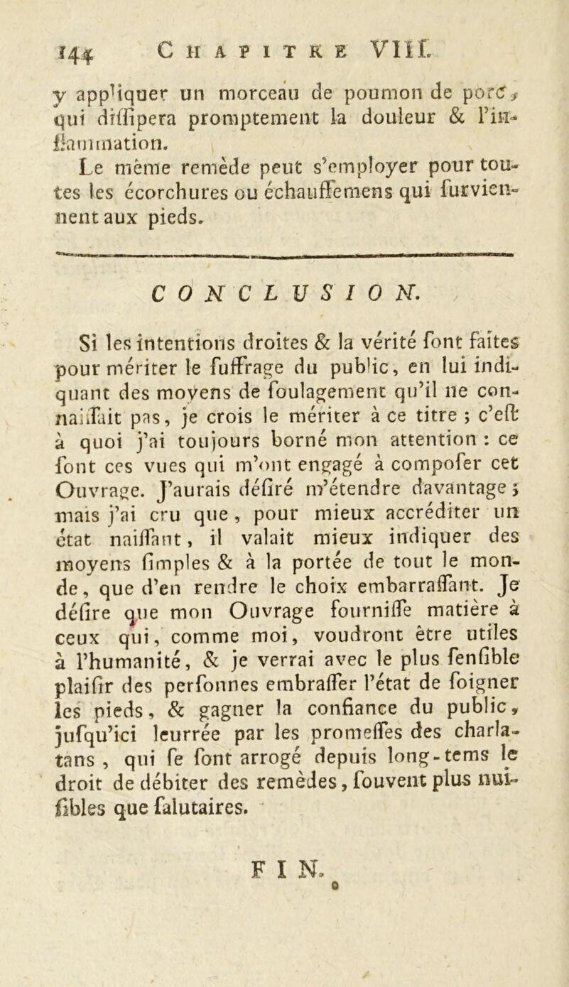 y appliquer un morceau de poumon de por<?> qui dîffipera promptement la douleur & l’irr- fîarmnation. Le même remède peut s’employer pour tou- tes les écorchures ou échauffemens qui furvien- lient aux pieds. CONCLUSION. Si les intentions droites & la vérité font faîtes pour mériter le fufïrage du pub'ic, en lui indi- quant des moyens de foulagemenc qu’il ne con- naiiTait pas, je crois le mériter à ce titre ; c’efl; à quoi j’ai toujours borné mon attention : ce font ces vues qui m’ont engagé à compofer cet Ouvrage. J’aurais défiré m’étendre davantage j mais j’ai cru que , pour mieux accréditer un état nailfant, il valait mieux indiquer des moyens (Impies & à la portée de tout le mon- de, que d’en rendre le choix embarralfant. Je délire que mon Ouvrage fournilfe matière à ceux qui, comme moi, voudront être utiles à l’humanité, Si je verrai avec le plus fenflble plaidr des perfonnes embralfer l’état de foigner les pieds, & gagner la confiance du public, jufqu’ici leurrée par les prome(Tes des charla- tans , qui fe font arrogé depuis long-tems le droit de débiter des remèdes, fouvent plus nui- fibles que falutaires. F I N.