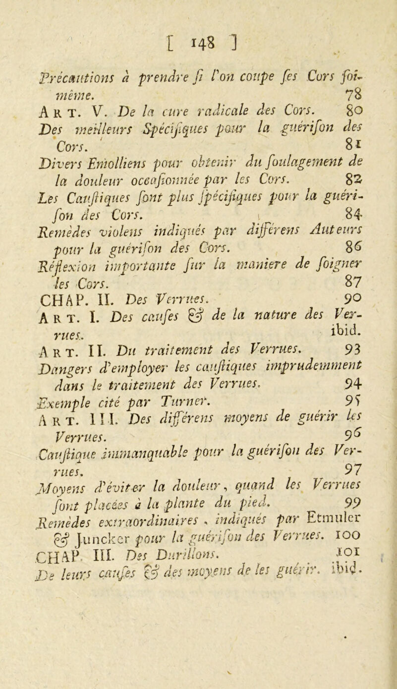 Précautions à prendre [i l'on coupe fes Cors foi- même. 78 Art. V. De la cure radicale des Cors. 80 Des meilleurs Spécifiques pour la guérifon des Cors. 81 Divers Emoi liens pour obtenir du foulagement de la douleur occafionnêe par les Cors. 82 Les Cattftiques font plus fpécijîqncs pour la guéri- fon des Cors. 1 84 Remèdes violens indiqués par dijférens Auteurs pour la guéri fon des Cors. 86 Réflexion importante fur la maniéré de foigner les Cors. 87 CH A P. IL Des Verrues. 9O A R T. L Des caufes © de la nature des Ver- rues. ibid. Art. II. Du traitement des Verrues. 93 Dangers d'employer les cauftiques imprudemment dans le traitement des Verrues. 94 Exemple cité par Turner. 9 S Art. II L Des dijférens moyens de guérir Us Verrues. 9 6 Caujiique immanquable pour la guérifon des V’er- rues. 97 Moyens d'éviter la douleur, quand les Verrues font placées à la plante du pied. 99 Remèdes extraordinaires , indiques par Etmulcr eff Juncker pour la guérifon des Verrues. 100 CH AP IIL Des Durillons. 101 De leurs caufes & des moyens de les guérir, ibid.