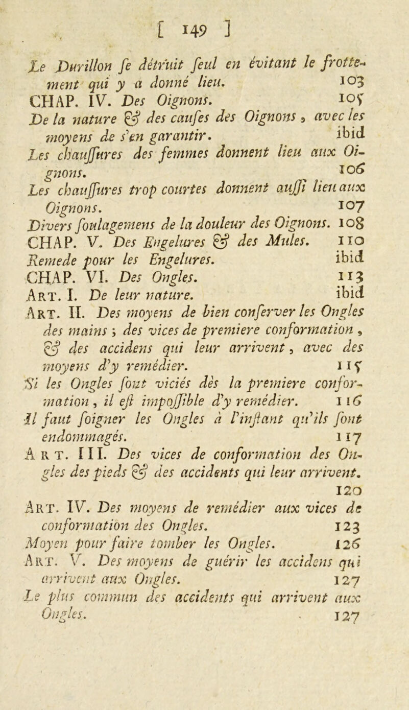Le Durillon fe détruit feul en évitant le frotte- ment qui y a donné lieu. 103 CHAP. IV. Des Oignons. 1QS De la nature & des caufes des Oignons , avec les imoyens de s'en garantir. ibid Les cliaujfures des femmes donnent lieu aux Oi- gnons. > I0^ Les chauffures trop courtes donnent auffi lien aux Oignons. io7 Divers foulagemens de la douleur des Oignons. iog CHAP. V. Des Engelures des Mules. HQ Remede pour les Engelures. ibid CHAP. VI. Des Ongles. n* Art. I. De leur nature. ibid Art. IL Des moyens de bien conferver les Ongles des mains ; des vices de première conformation , & des accidens qui leur arrivent, avec des moyens d'y remédier. 11Ç El les Ongles fout viciés dès la première confor- mation , il efi impojjible d'y remédier. i 16 il faut foigner les Ongles à l'infant qu'ils font endommagés. i ip Art. III. Des vices de conformation des On- gles des pieds Çf? des accidents qui leur arrivent. 120 Art. IV. Des moyens de remédier aux vices de conformation des Oncles. 123 Moyen pour faire tomber les Ongles. 126 Art. V. Des moyens de guérir les accidens qui arrivent aux Ongles. 127 Le plus commun des accidents qui arrivent aux Ongles. - 127